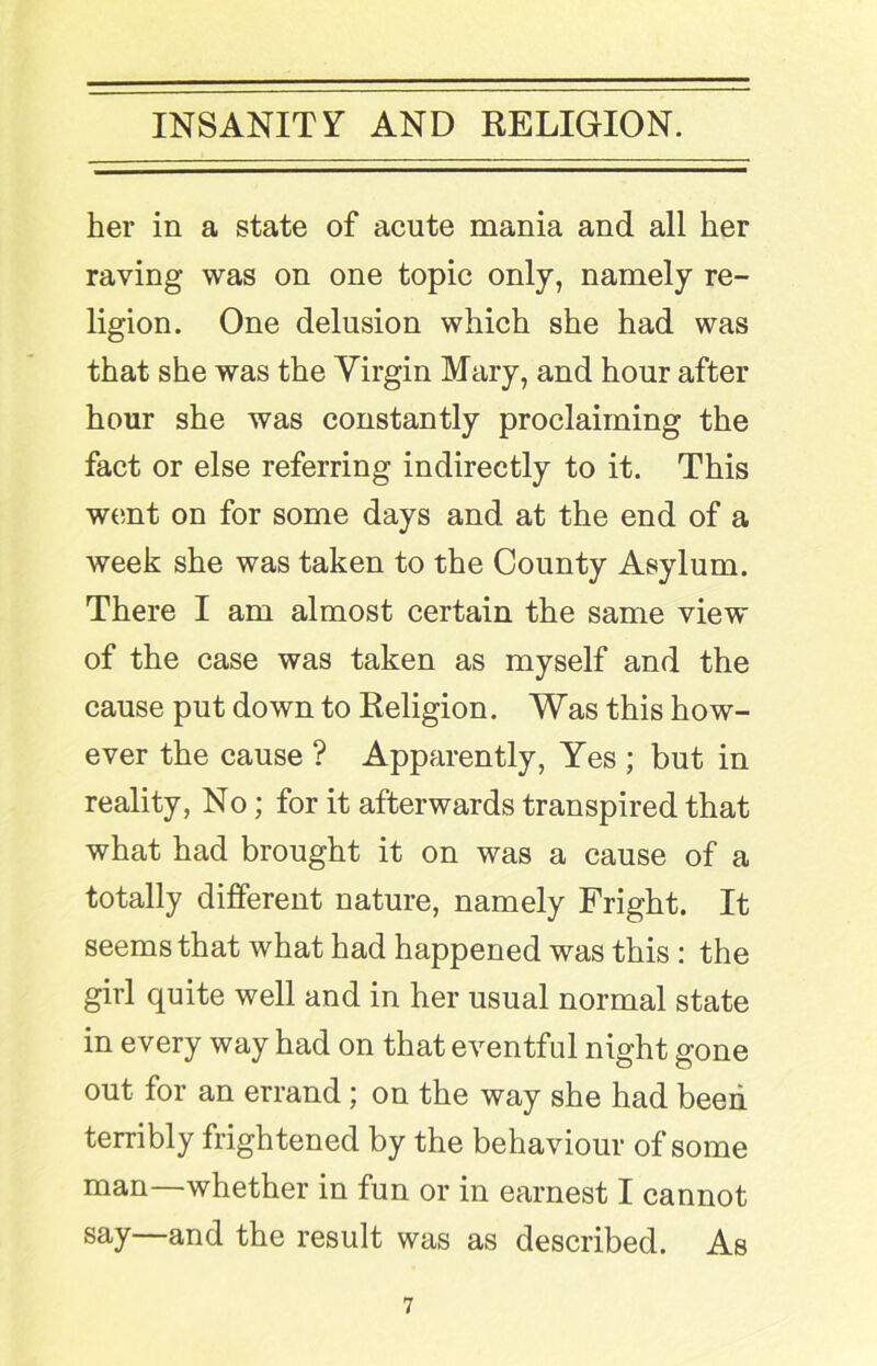 her in a state of acute mania and all her raving was on one topic only, namely re- ligion. One delusion which she had was that she was the Virgin Mary, and hour after hour she was constantly proclaiming the fact or else referring indirectly to it. This went on for some days and at the end of a week she was taken to the County Asylum. There I am almost certain the same view of the case was taken as myself and the cause put down to Religion. Was this how- ever the cause ? Apparently, Yes ; but in reality, No; for it afterwards transpired that what had brought it on was a cause of a totally different nature, namely Fright. It seems that what had happened was this : the girl quite well and in her usual normal state in every way had on that eventful night gone out for an errand; on the way she had been terribly frightened by the behaviour of some man—whether in fun or in earnest I cannot say—and the result was as described. As