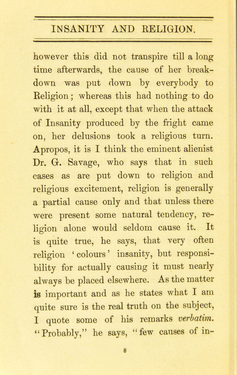 however this did not transpire till a long time afterwards, the cause of her break- down was put down by everybody to Religion; whereas this had nothing to do with it at all, except that when the attack of Insanity produced by the fright came on, her delusions took a religious turn. Apropos, it is I think the eminent alienist Dr. G. Savage, who says that in such cases as are put down to religion and religious excitement, religion is generally a partial cause only and that unless there were present some natural tendency, re- ligion alone would seldom cause it. It is quite true, he says, that very often religion ‘colours’ insanity, but responsi- bility for actually causing it must nearly always be placed elsewhere. As the matter is important and as he states what I am quite sure is the real truth on the subject, I quote some of his remarks verbatim. “Probably,” he says, “few causes of in-