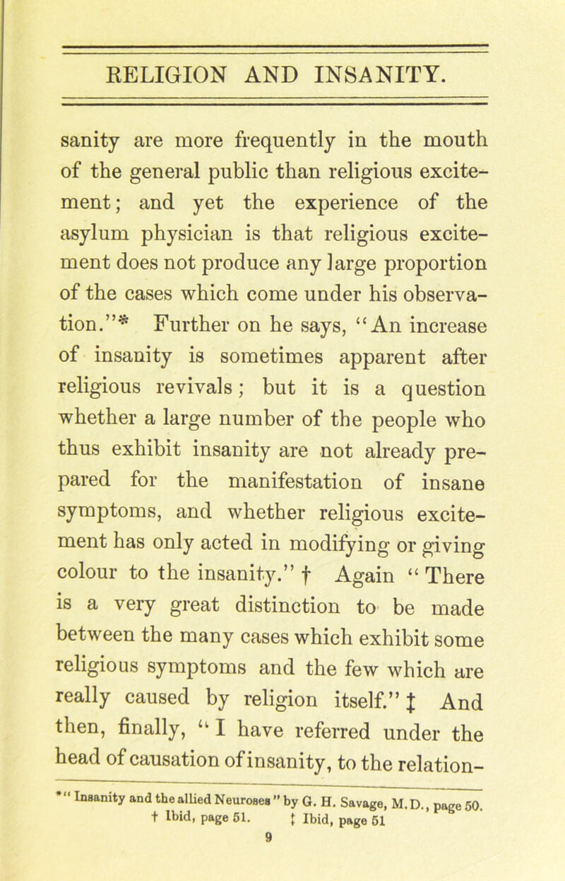 sanity are more frequently in the mouth of the general public than religious excite- ment ; and yet the experience of the asylum physician is that religious excite- ment does not produce any large proportion of the cases which come under his observa- tion.”^ Further on he says, “An increase of insanity is sometimes apparent after religious revivals; but it is a question whether a large number of the people who thus exhibit insanity are not already pre- pared for the manifestation of insane symptoms, and whether religious excite- ment has only acted in modifying or giving colour to the insanity.” f Again “ There is a very great distinction to be made between the many cases which exhibit some religious symptoms and the few which are really caused by religion itself.” J And then, finally, “ I have referred under the head of causation of insanity, to the relation- insanity and the alUed Neuroses ’’ by G. H. Savage, M. D., page 50. t Ibid, page 61. { Ibid, page 51