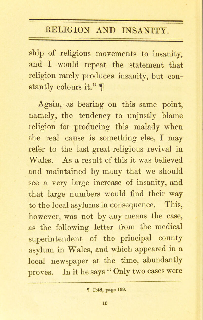 ship of religious movements to insanity, and I would repeat the statement that religion rarely produces insanity, but con- stantly colours it.” ^ Again, as bearing on this same point, namely, the tendency to unjustly blame religion for producing this malady when the real cause is something else, I may refer to the last great religious revival in Wales. As a result of this it was believed and maintained by many that we should see a very large increase of insanity, and that large numbers would find their way to the local asylums in consequence. This, however, was not by any means the case, as the following letter from the medical superintendent of the principal county asylum in Wales, and which appeared in a local newspaper at the time, abundantly proves. In it he says “ Only two cases were 1 Ibid, page 169.