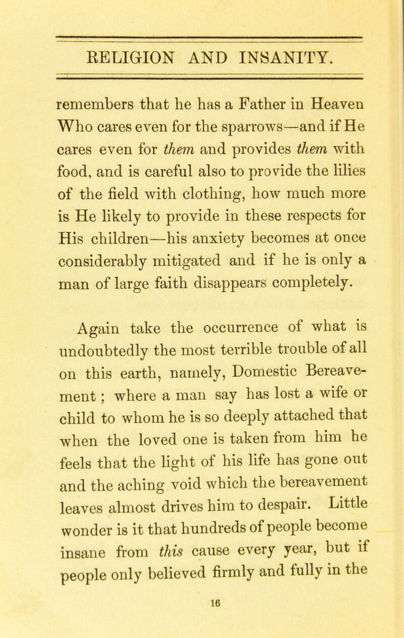 remembers that he has a Father in Heaven Who cares even for the sparrows—and if He cares even for them and provides them with food, and is careful also to provide the lilies of the field with clothing, how much more is He likely to provide in these respects for His children—his anxiety becomes at once considerably mitigated and if he is only a man of large faith disappears completely. Again take the occurrence of what is undoubtedly the most terrible trouble of all on this earth, namely, Domestic Bereave- ment ; where a man say has lost a wife or child to whom he is so deeply attached that when the loved one is taken from him he feels that the light of his life has gone out and the aching void which the bereavement leaves almost drives him to despair. Little wonder is it that hundreds of people become insane from this cause every year, but if people only believed firmly and fully in the