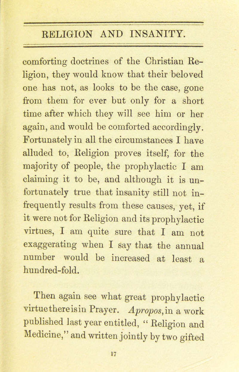 I RELIGION AND INSANITY. comforting doctrines of the Christian Re- ligion, they would know that their beloved one has not, as looks to be the case, gone from them for ever but only for a short time after which they will see him or her again, and would be comforted accordingly. Fortunately in all the circumstances I have alluded to. Religion proves itself, for the majority of people, the prophylactic I am claiming it to be, and although it is un- fortunately true that insanity still not in- frequently results from these causes, yet, if it were not for Religion and its prophylactic virtues, I am quite sure that I am not exaggerating when I say that the annual number would be increased at least a hundred-fold. Then again see what great prophylactic virtue there is in Prayer. Apropos,vn a work published last year entitled, “ Religion and Medicine,” and written jointly by two gifted