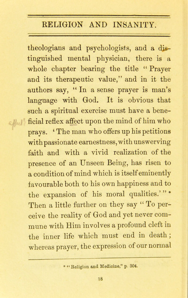 theologians and psychologists, and a dis- tinguished mental physician, there is a whole chapter bearing the title “ Pray el- and its therapeutic value,” and in it the authors say, “ In a sense prayer is man’s language with God. It is obvious that such a spiritual exercise must have a bene- ficial reflex affect upon the mind of him who prays. ‘ The man who offers up his petitions with passionate earnestness, with unswerving faith and with a vivid realization of the presence of an Unseen Being, has risen to a condition of mind which is itself eminently favourable both to his own happiness and to the expansion of his moral qualities.’ ” * Then a little further on they say “ To per- ceive the reality of God and yet never com- mune with Him involves a profound cleft in the inner life which must end in death ; whereas prayer, the expression of our normal * “ Religion and Medicine, p. 304.