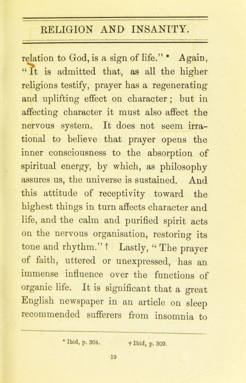 relation to God, is a sign of life.” * Again, “'It is admitted that, as all the higher religions testify, prayer has a regenerating and uplifting effect on character; but in affecting character it must also affect the nervous system. It does not seem irra- tional to believe that prayer opens the inner consciousness to the absorption of spiritual energy, by which, as philosophy assures us, the universe is sustained. And this attitude of receptivity toward the highest things in turn affects character and life, and the calm and purified spirit acts on the nervous organisation, restoring its tone and rhythm.” t Lastly, “ The prayer of faith, uttered or unexpressed, has an immense influence over the functions of organic life. It is significant that a great English newspaper in an article on sleep recommended sufferers from insomnia to * Ibid, p. 304. + Ibid, p. 309.