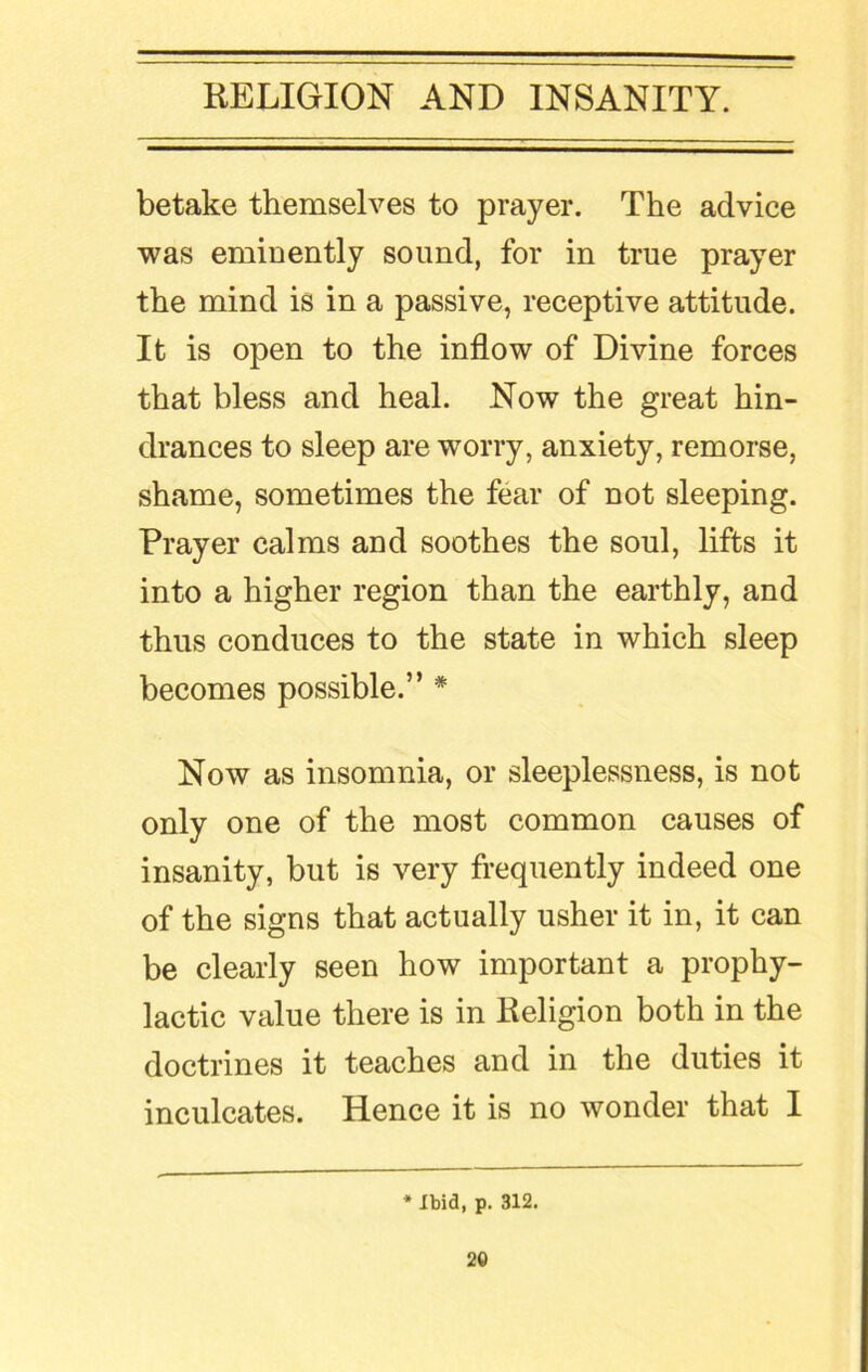 betake themselves to prayer. The advice was eminently sound, for in true prayer the mind is in a passive, receptive attitude. It is open to the inflow of Divine forces that bless and heal. Now the great hin- drances to sleep are worry, anxiety, remorse, shame, sometimes the fear of not sleeping. Prayer calms and soothes the soul, lifts it into a higher region than the earthly, and thus conduces to the state in which sleep becomes possible.” * Now as insomnia, or sleeplessness, is not only one of the most common causes of insanity, but is very frequently indeed one of the signs that actually usher it in, it can be clearly seen how important a prophy- lactic value there is in Religion both in the doctrines it teaches and in the duties it inculcates. Hence it is no wonder that I * Ibid, p. 312.