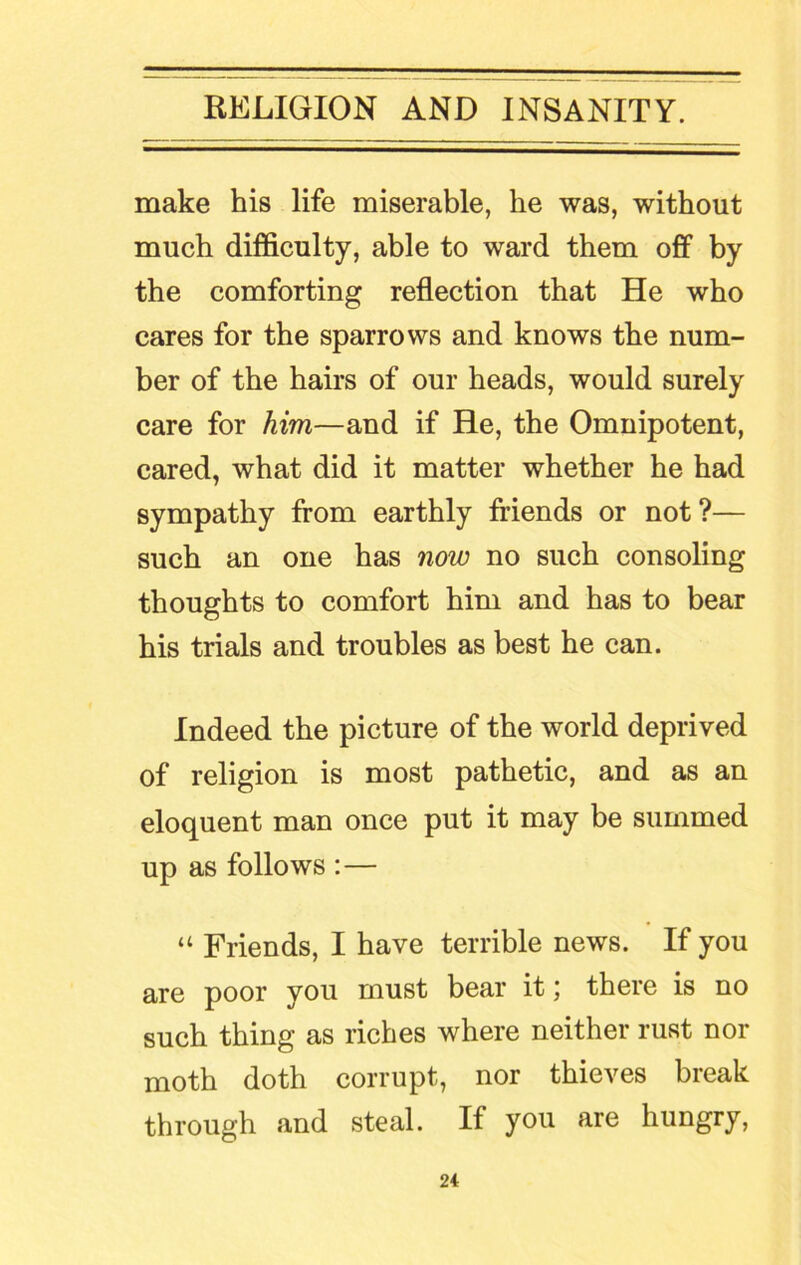 make his life miserable, he was, without much difficulty, able to ward them off by the comforting reflection that He who cares for the sparrows and knows the num- ber of the hairs of our heads, would surely care for him—and if He, the Omnipotent, cared, what did it matter whether he had sympathy from earthly friends or not?— such an one has now no such consoling thoughts to comfort him and has to bear his trials and troubles as best he can. Indeed the picture of the world deprived of religion is most pathetic, and as an eloquent man once put it may be summed up as follows :— “ Friends, I have terrible news. If you are poor you must bear it; there is no such thing as riches where neither rust nor moth doth corrupt, nor thieves break through and steal. If you are hungry,