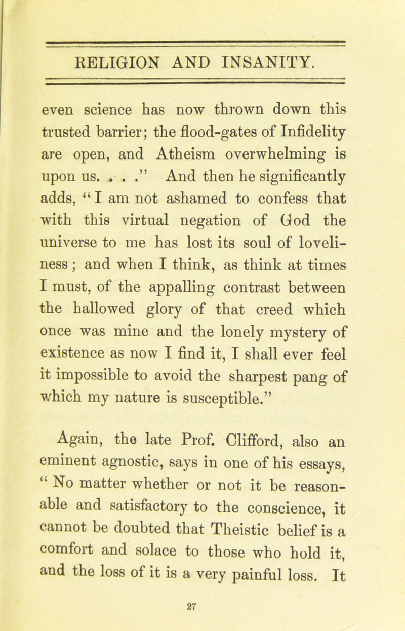 even science has now thrown down this trusted barrier; the flood-gates of Infidelity are open, and Atheism overwhelming is upon us. , . And then he significantly adds, “ I am not ashamed to confess that with this virtual negation of God the universe to me has lost its soul of loveli- ness ; and when I think, as think at times I must, of the appalling contrast between the hallowed glory of that creed which once was mine and the lonely mystery of existence as now I find it, I shall ever feel it impossible to avoid the sharpest pang of which my nature is susceptible.” Again, the late Prof. Clifford, also an eminent agnostic, says in one of his essays, “ No matter whether or not it be reason- able and satisfactory to the conscience, it cannot be doubted that Theistic belief is a comfort and solace to those who hold it, and the loss of it is a very painful loss. It