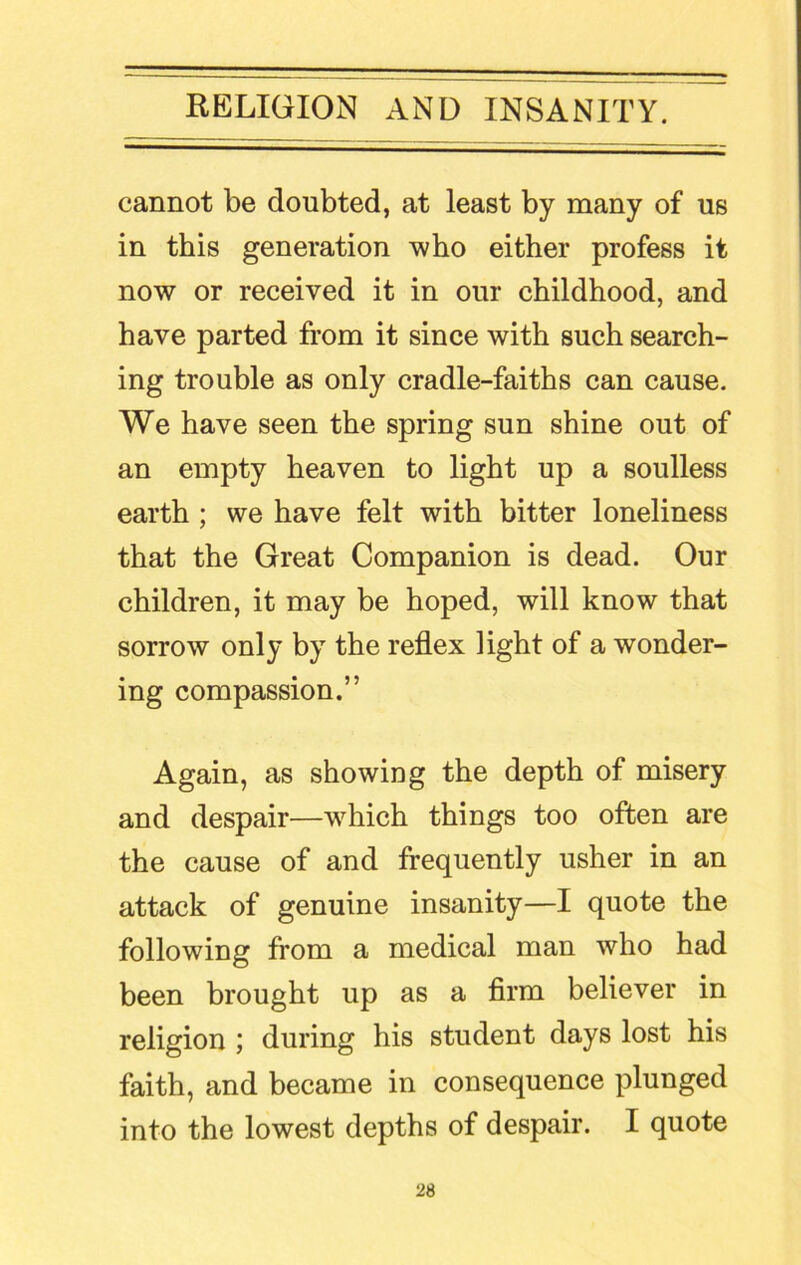 cannot be doubted, at least by many of us in this generation who either profess it now or received it in our childhood, and have parted from it since with such search- ing trouble as only cradle-faiths can cause. We have seen the spring sun shine out of an empty heaven to light up a soulless earth ; we have felt with bitter loneliness that the Great Companion is dead. Our children, it may be hoped, will know that sorrow only by the reflex light of a wonder- ing compassion.” Again, as showing the depth of misery and despair—which things too often are the cause of and frequently usher in an attack of genuine insanity—I quote the following from a medical man who had been brought up as a firm believer in religion ; during his student days lost his faith, and became in consequence plunged into the lowest depths of despair. I quote