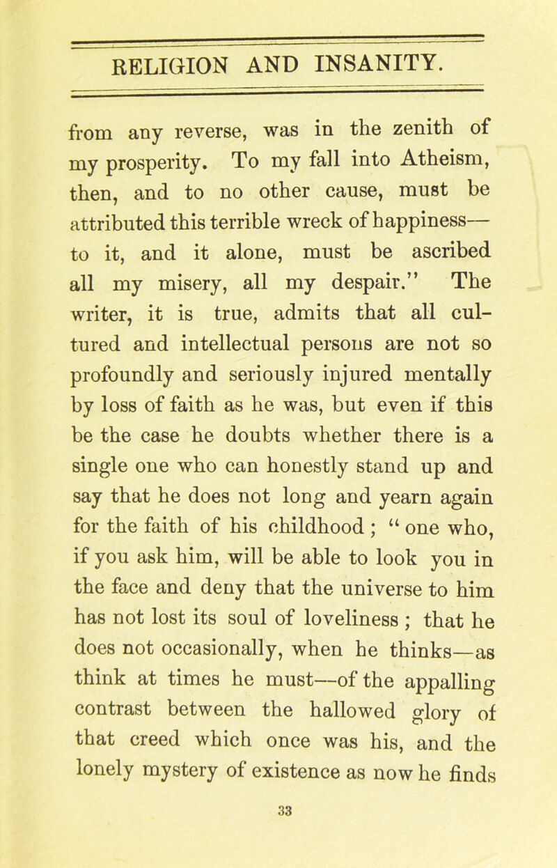 from any reverse, was in the zenith of my prosperity. To my fall into Atheism, then, and to no other cause, must be attributed this terrible wreck of happiness— to it, and it alone, must be ascribed all my misery, all my despair.” The writer, it is true, admits that all cul- tured and intellectual persons are not so profoundly and seriously injured mentally by loss of faith as he was, but even if this be the case he doubts whether there is a single one who can honestly stand up and say that he does not long and yearn again for the faith of his childhood ; “ one who, if you ask him, will be able to look you in the face and deny that the universe to him has not lost its soul of loveliness ; that he does not occasionally, when he thinks—as think at times he must—of the appalling contrast between the hallowed glory of that creed which once was his, and the lonely mystery of existence as now he finds