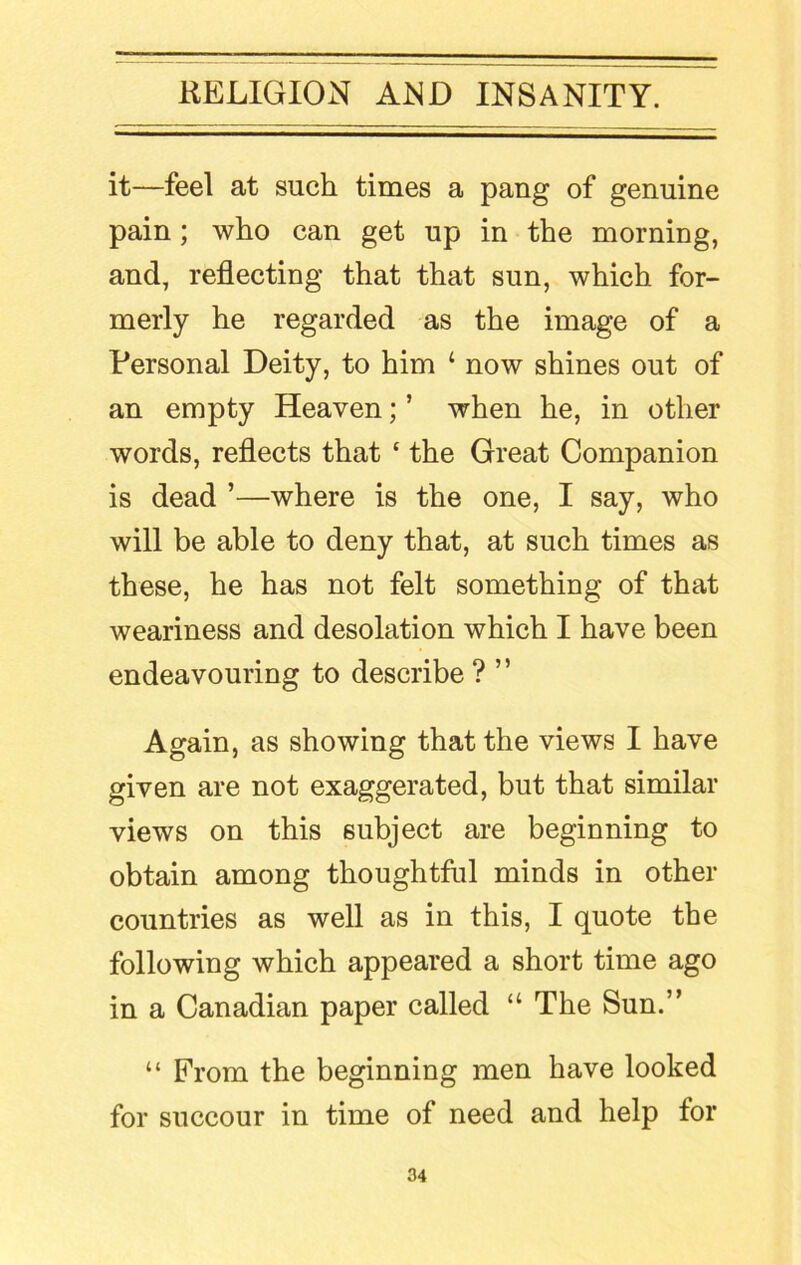 it—feel at such times a pang of genuine pain; who can get up in the morning, and, reflecting that that sun, which for- merly he regarded as the image of a Personal Deity, to him ‘ now shines out of an empty Heaven; ’ when he, in other words, reflects that ‘ the Great Companion is dead ’—where is the one, I say, who will be able to deny that, at such times as these, he has not felt something of that weariness and desolation which I have been endeavouring to describe? ” Again, as showing that the views I have given are not exaggerated, but that similar views on this subject are beginning to obtain among thoughtful minds in other countries as well as in this, I quote the following which appeared a short time ago in a Canadian paper called “ The Sun.” “ From the beginning men have looked for succour in time of need and help for