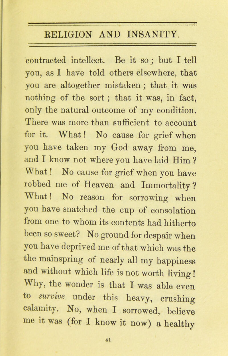 contracted intellect. Be it so; but I tell you, as I have told others elsewhere, that you are altogether mistaken ; that it was nothing of the sort; that it was, in fact, only the natural outcome of my condition. There was more than sufficient to account for it. What! No cause for grief when you have taken my God away from me, and I know not where you have laid Him ? What! No cause for grief when you have robbed me of Heaven and Immortality? What! No reason for sorrowing when you have snatched the cup of consolation from one to whom its contents had hitherto been so sweet? No ground for despair when you have deprived me of that which was the the mainspring of nearly all my happiness and without which life is not worth living! Why, the wonder is that I was able even to survive under this heavy, crushing calamity. No, when I sorrowed, believe me it was (for I know it now) a healthy