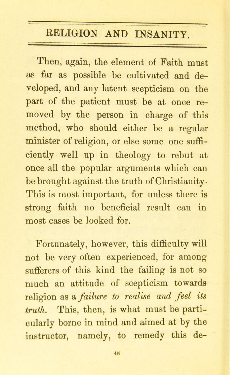 Then, again, the element of Faith must as far as possible be cultivated and de- veloped, and any latent scepticism on the part of the patient must be at once re- moved by the person in charge of this method, who should either be a regular minister of religion, or else some one suffi- ciently well up in theology to rebut at once all the popular arguments which can be brought against the truth of Christianity. This is most important, for unless there is strong faith no beneficial result can in most cases be looked for. Fortunately, however, this difficulty will not be very often experienced, for among sufferers of this kind the failing is not so much an attitude of scepticism towards religion as a failure to realise and feel its truth. This, then, is what must be parti- cularly borne in mind and aimed at by the instructor, namely, to remedy this de- 4«
