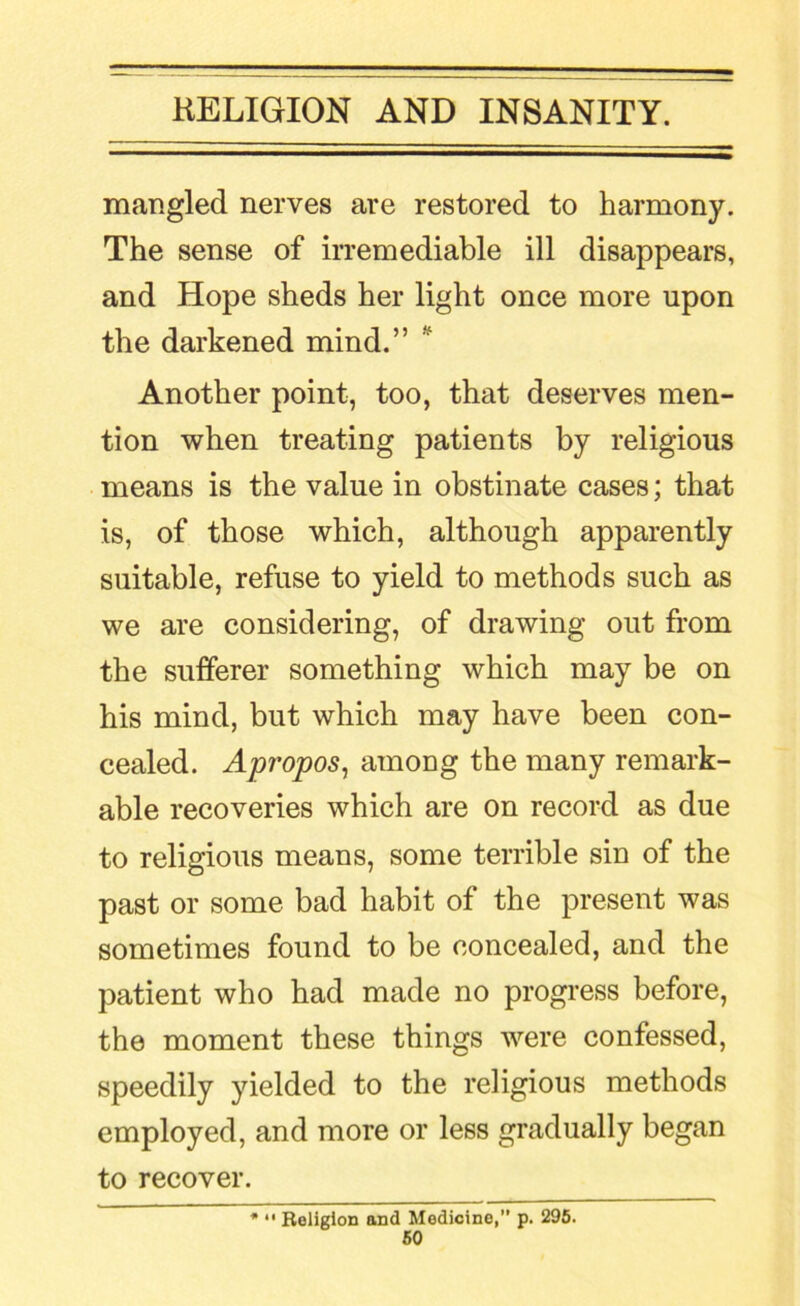 mangled nerves are restored to harmony. The sense of irremediable ill disappears, and Hope sheds her light once more upon the darkened mind.” Another point, too, that deserves men- tion when treating patients by religious means is the value in obstinate cases; that is, of those which, although apparently suitable, refuse to yield to methods such as we are considering, of drawing out from the sufferer something which may be on his mind, but which may have been con- cealed. Apropos^ among the many remark- able recoveries which are on record as due to religious means, some terrible sin of the past or some bad habit of the present was sometimes found to be concealed, and the patient who had made no progress before, the moment these things were confessed, speedily yielded to the religious methods employed, and more or less gradually began to recover. • “ Religion and Medicine, p. 296.