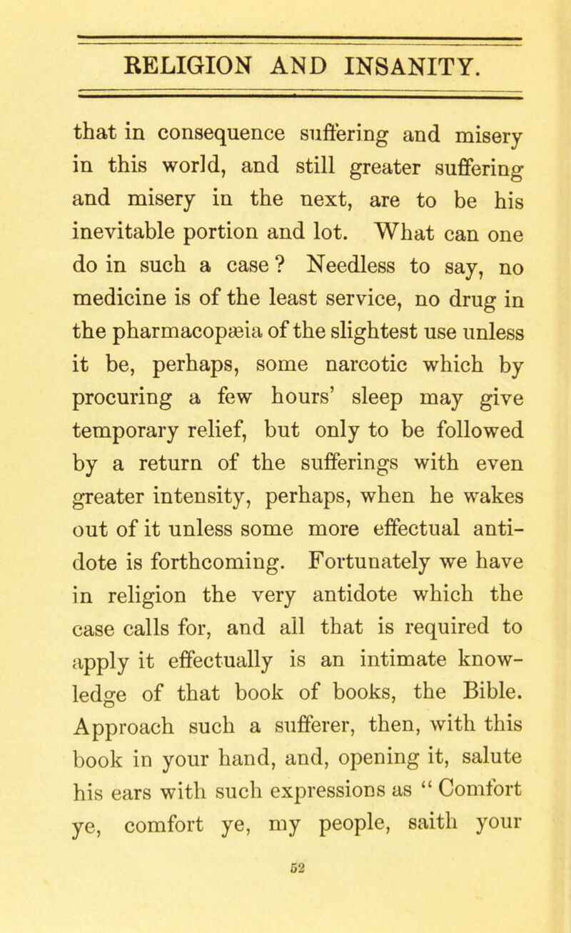 that in consequence suffering and misery in this world, and still greater suffering and misery in the next, are to be his inevitable portion and lot. What can one do in such a case ? Needless to say, no medicine is of the least service, no drug in the pharmacopoeia of the slightest use unless it be, perhaps, some narcotic which by procuring a few hours’ sleep may give temporary relief, but only to be followed by a return of the sufferings with even greater intensity, perhaps, when he wakes out of it unless some more effectual anti- dote is forthcoming. Fortunately we have in religion the very antidote which the case calls for, and ail that is required to apply it effectually is an intimate know- ledge of that book of books, the Bible. Approach such a sufferer, then, with this book in your hand, and, opening it, salute his ears with such expressions as “ Comfort ye, comfort ye, my people, saith your