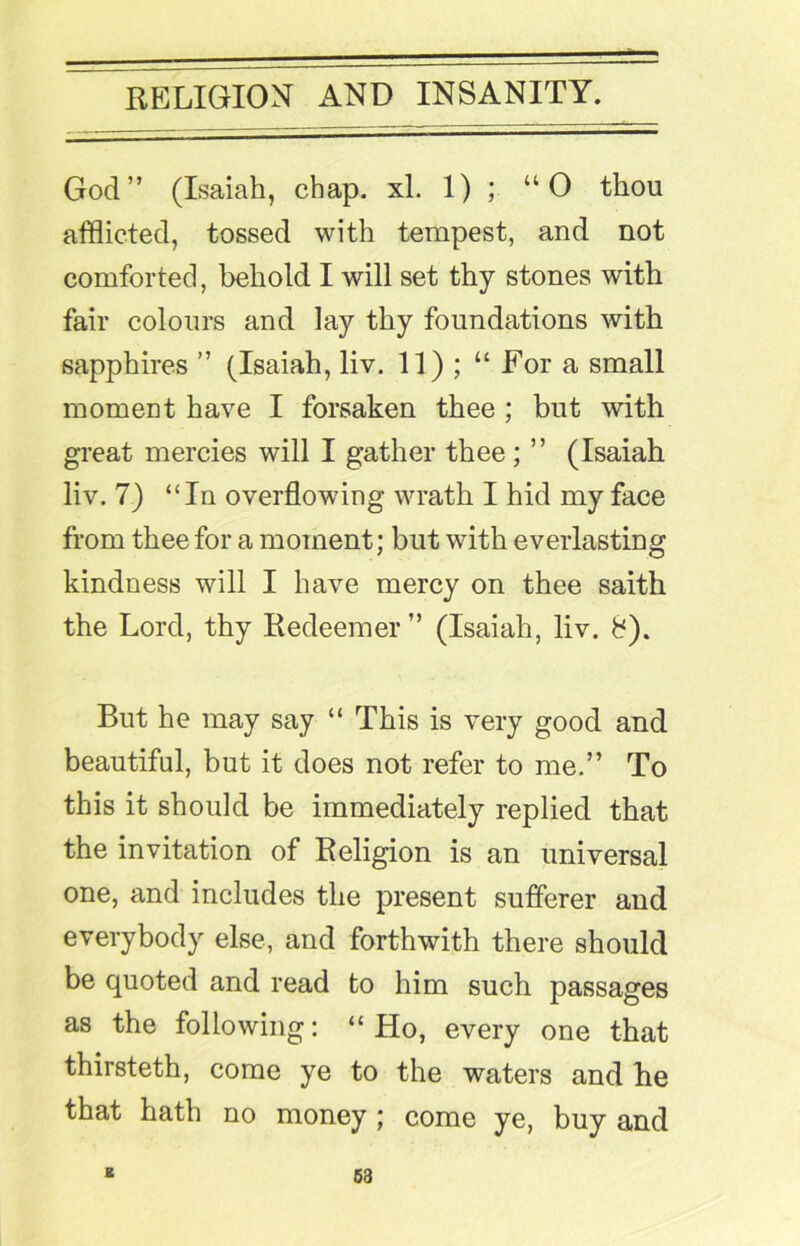 God” (Isaiah, chap. xl. 1) ; “0 thou afflicted, tossed with tempest, and not comforted, behold I will set thy stones with fair colours and lay thy foundations with sapphires ” (Isaiah, liv. 11) ; “ For a small momeut have I forsaken thee ; but with great mercies will I gather thee; ” (Isaiah liv. 7) “In overflowing wrath I hid my face from thee for a moment; but with everlasting kindness will I have mercy on thee saith the Lord, thy Redeemer” (Isaiah, liv. b). But he may say “ This is very good and beautiful, but it does not refer to me.” To this it should be immediately replied that the invitation of Religion is an universal one, and includes the present sufferer and everybody else, and forthwith there should be quoted and read to him such passages as the following: “Ho, every one that thirsteth, come ye to the waters and he that hath no money ; come ye, buy and