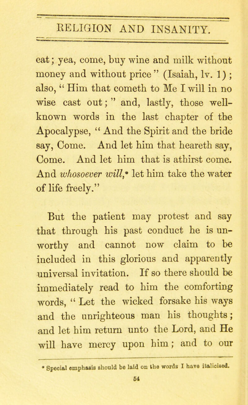 eat; yea, come, buy wine and milk without money and without price” (Isaiah, Iv. 1) ; also, “ Him that cometh to Me I will in no wise cast out; ” and, lastly, those well- known words in the last chapter of the Apocalypse, “ And the Spirit and the bride say, Come. And let him that heareth say, Come. And let him that is athirst come. And whosoever will* let him take the water of life freely.” But the patient may protest and say that through his past conduct he is un- worthy and cannot now claim to be included in this glorious and apparently universal invitation. If so there should be immediately read to him the comforting words, “ Let the wicked forsake his ways and the unrighteous man his thoughts; and let him return unto the Lord, and He will have mercy upon him; and to our * Special emphasis should be laid on the words I have italicised.