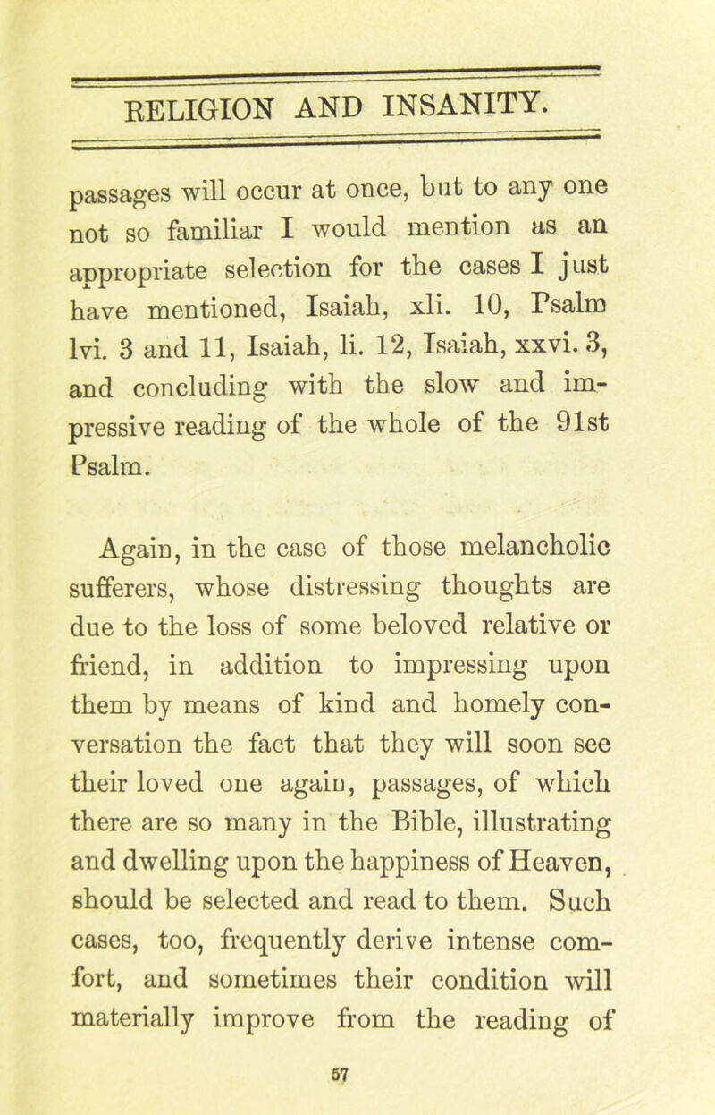 passages will occur at once, but to any one not so familiar I would mention us an appropriate selection for the cases I just have mentioned, Isaiah, xli. 10, Psalm Ivi. 3 and 11, Isaiah, li. 12, Isaiah, xxvi. 3, and concluding with the slow and im- pressive reading of the whole of the 91st Psalm. Again, in the case of those melancholic sufferers, whose distressing thoughts are due to the loss of some beloved relative or friend, in addition to impressing upon them by means of kind and homely con- versation the fact that they will soon see their loved one again, passages, of which there are so many in the Bible, illustrating and dwelling upon the happiness of Heaven, should be selected and read to them. Such cases, too, frequently derive intense com- fort, and sometimes their condition will materially improve from the reading of