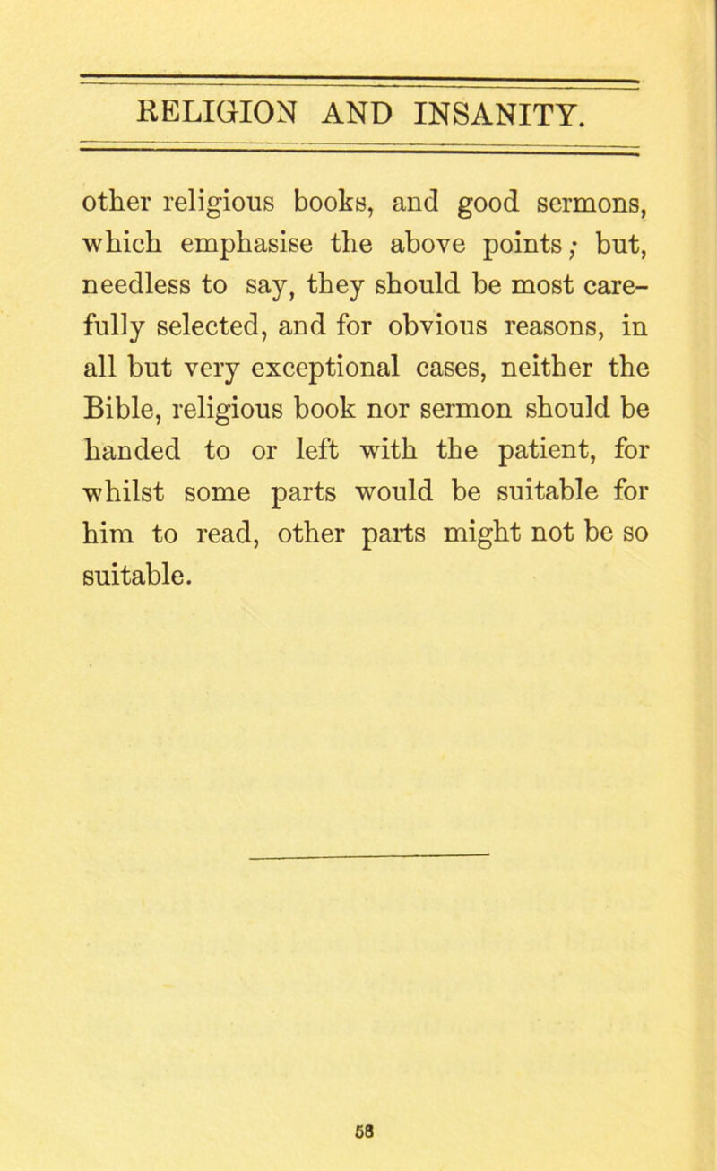other religious books, and good sermons, which emphasise the above points; but, needless to say, they should be most care- fully selected, and for obvious reasons, in all but very exceptional cases, neither the Bible, religious book nor sermon should be handed to or left with the patient, for whilst some parts would be suitable for him to read, other parts might not be so suitable.