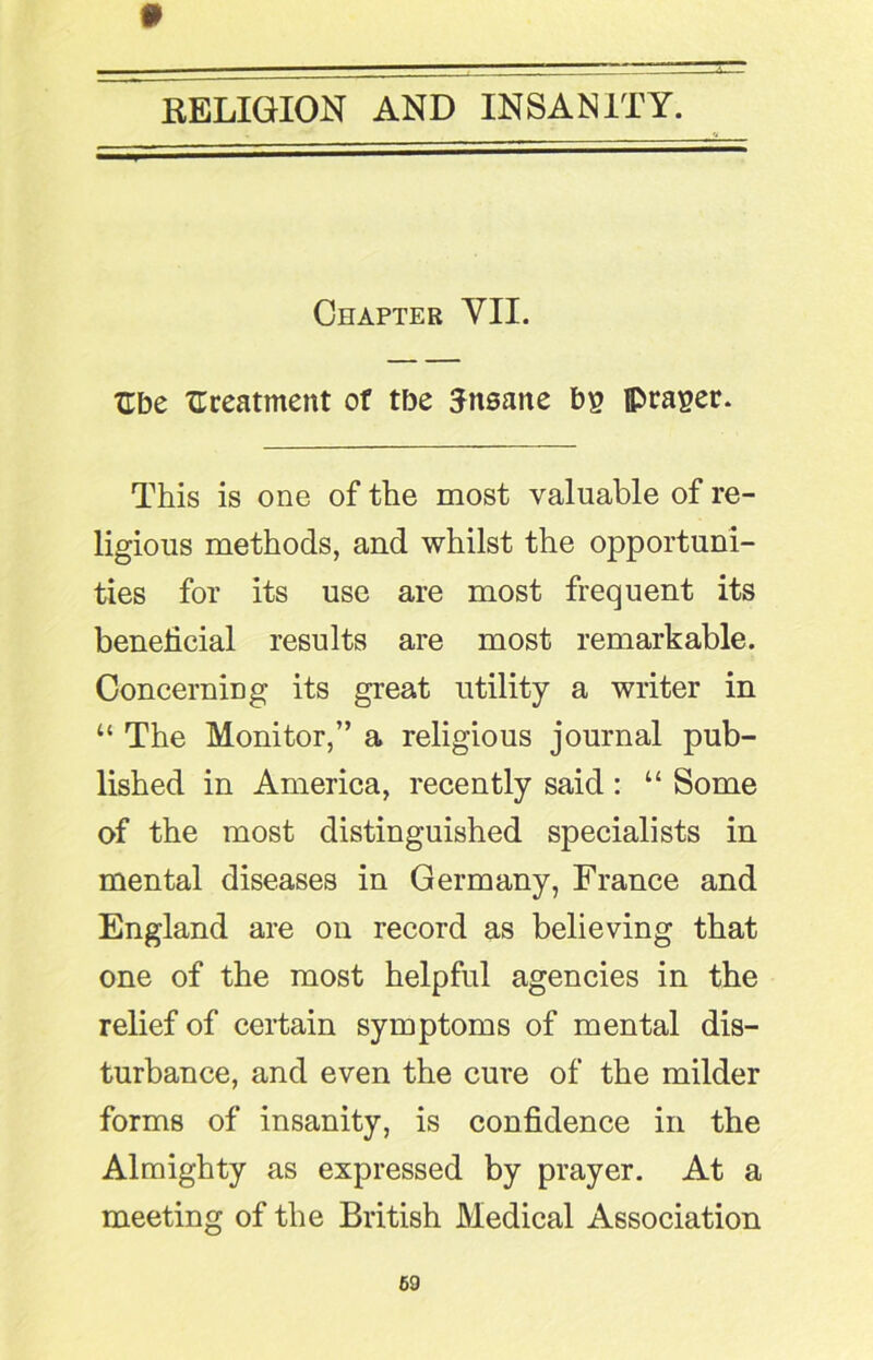 Chapter YII. Ube treatment of tbe Jnsatte bi? fpra^er. This is one of the most valuable of re- ligious methods, and whilst the opportuni- ties for its use are most frequent its beneficial results are most remarkable. Concerning its great utility a writer in “ The Monitor,” a religious journal pub- lished in America, recently said : “ Some of the most distinguished specialists in mental diseases in Germany, France and England are on record as believing that one of the most helpful agencies in the relief of certain symptoms of mental dis- turbance, and even the cure of the milder forms of insanity, is confidence in the Almighty as expressed by prayer. At a meeting of the British Medical Association