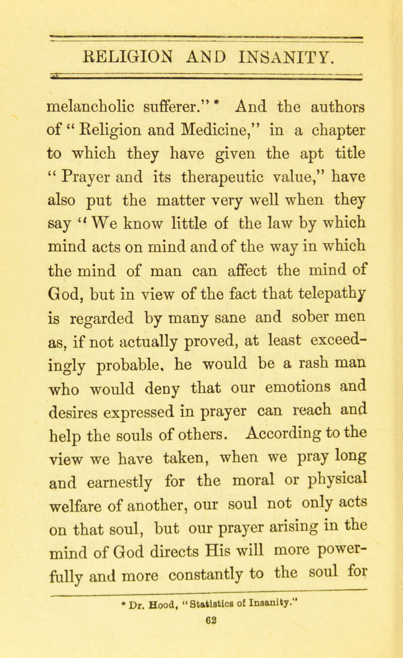 melancholic sufferer.” * And the authors of “ Keligion and Medicine,” in a chapter to which they have given the apt title “ Prayer and its therapeutic value,” have also put the matter very well when they say We know little of the law by which mind acts on mind and of the way in which the mind of man can affect the mind of God, but in view of the fact that telepathy is regarded by many sane and sober men as, if not actually proved, at least exceed- ingly probable, he would be a rash man who would deny that our emotions and desires expressed in prayer can reach and help the souls of others. According to the view we have taken, when we pray long and earnestly for the moral or physical welfare of another, our soul not only acts on that soul, but our prayer arising in the mind of God directs His will more power- fully and more constantly to the soul for • Dr. Hood, “Statiatlcs of Insanity.'*