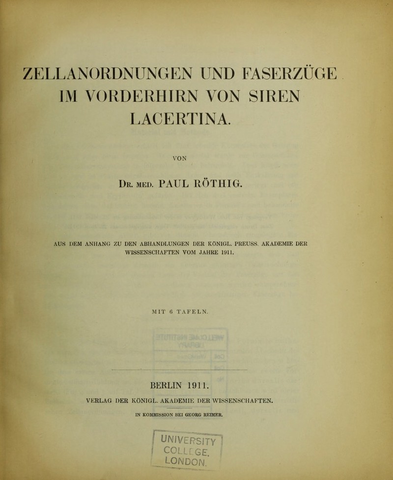 ZELLANORDNUNGEN UND FASERZUGE IM VORDERHIRN VON SIREN LACERTINA. VON Dr. MED. PAUL UÖTHIG. AUS DEM ANHANG ZU DEN ABHANDLUNGEN DER KÖNIGE. PREUSS. AKADEMIE DER WISSENSCHAFTEN VOM JAHRE 1911. MIT 6 TAFELN. BERLIN 1911. VERLAG DER KÖNIGE. AKADEMIE DER WISSENSCHAFTEN. IN KOMMISSION BEI GEORG REIMER. ^L^MV'ERSm^’ i COLLiGE, LONDON.'