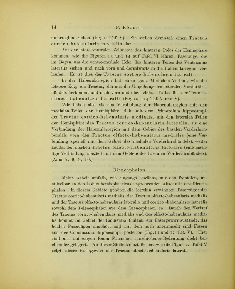nularregion ziehen (Fig, 11 Taf. V). Sie stellen demnach einen Tractns cortico-habenularis medialis dar. Aus der latero-ventralen Zellmasse des hinteren Poles der Hemisphäre kommen, wie die Figuren 13 und 14 auf Tafel VI lehren, Faserzüge, die im Bogen um die ventro-mediale Ecke des hinteren Teiles des Ventriculus lateralis ziehen und nach vorn und dorsalwärts in die Habenularregion ver- laufen. Es ist dies der Tractus cortico-habenularis lateralis. In der Habenularregion hat einen ganz ähnlichen Verlauf, wie der letztere Zug, ein Tractus, der aus der Umgebung des lateralen Vorderhirn- bündels herkommt und nach vorn und oben zieht. Es ist dies der Tractus olfacto-habenularis lateralis (Fig. i 2—14 Taf. V und V). Wir haben also als eine Verbindung der Habenularregion mit den medialen Teilen der Hemisphäre, d. h. mit dem Primordium hippocampi, den Tractus cortico-habenularis medialis, mit den lateralen Teilen der Hemisphäre den Tractus cortico-habenularis lateralis, als eine Verbindung der Habenularregion mit dem Gebiet des basalen Vorderhirn- bündels vorn den Tractus olfacto-habenularis medialis (eine Ver- bindung speziell mit dem Gebiet des medialen Vorderhirnbündels), weiter kaudal den starken Tractus olfacto-habenularis lateralis (eine mäch- tige Verbindung speziell mit dem Gebiete des lateralen Vorderhirnbündels). (Anm. 7, 8, 9, 10.) Diencephalon. Meine Arbeit umfaßt, wie eingangs erwähnt, nur den frontalen, un- mittelbar an den Lobus hemisphaericus angrenzenden Abschnitt des Dience- phalon. In diesem Gebiete gehören die letzthin erwähnten Faserzüge: der Tractus cortico-habenularis medialis, der Tractus olfacto-habenularis medialis und der Tractus olfacto-habenularis lateralis und cortico -habenularis lateralis sowohl dem Telencephalon wie dem Diencephalon an. Durch den Verlauf des Tractus cortico-habenularis medialis und des olfacto-habenularis media- lis kommt im Gebiet der Eminentia thalami ein Fasergewirr zustande, das beiden Faserzügen angehört und mit dem noch untermischt sind Fasern aus der Commissura hippocampi posterior (Fig. 11 und i 2 Taf. V). Hier sind also auf engem Raum Faserzüge verschiedener Bedeutung dicht bei- einander gelagert. An dieser Stelle kreuzt ferner, wie die Figur i 2 Tafel V zeigt, dieses Fasergewirr der Tractus olfacto-habenularis lateralis.