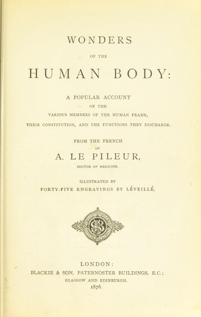 WONDERS . OF THE HUMAN BODY: A POPULAR ACCOUNT ' OF THE VARIOUS MEMBERS OF THE HUMAN FRAME, THEIR CONSTITUTION, AND THE FONCTIONS THEY DISCHARGE. FROM THE FRENCH OF A. LE PI LEUR, DOCTOR OF MEDICINE. ILLUSTRATED BY FORTY-FIVE ENGRAVINGS BY lÉVEILLÉ, LONDON : BLACKIE & SON, PATERNOSTER BUILDINGS, E.C.; GLASGOW AND EDINBURGH. 1876. t-