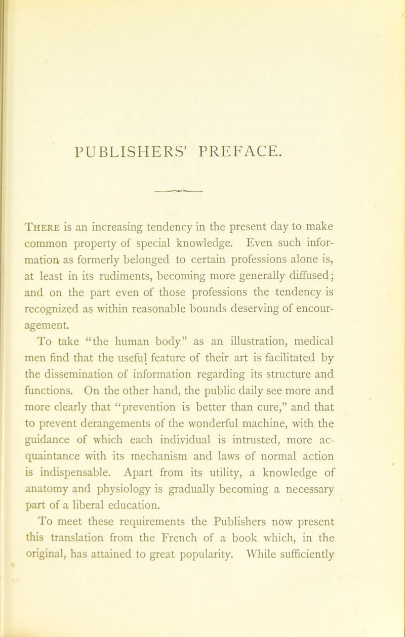 PUBLISHERS’ PREFACE. There is an increasing tendency in the présent day to make common property of spécial knowledge. Even such infor- mation as formerly belonged to certain professions alone is, at least in its rudiments, becoming more generally diffused; and on the part even of those professions the tendency is recognized as within reasonable bounds deserving of encour- agement. To take “the human body” as an illustration, medical men find that the useful feature of their art is facilitated by the dissémination of information regarding its structure and functions. On the other hand, the public daily see more and more clearly that “prévention is better than cure,” and that to prevent dérangements of the wonderful machine, with the guidance of which each individual is intrusted, more ac- quaintance with its mechanism and laws of normal action is indispensable. Apart from its utility, a knowledge of anatomy and physiology is gradually becoming a necessary part of a liberal éducation. To meet these requirements the Publishers now présent this translation from the French of a book which, in the original, has attained to great popularity. While sufficiently