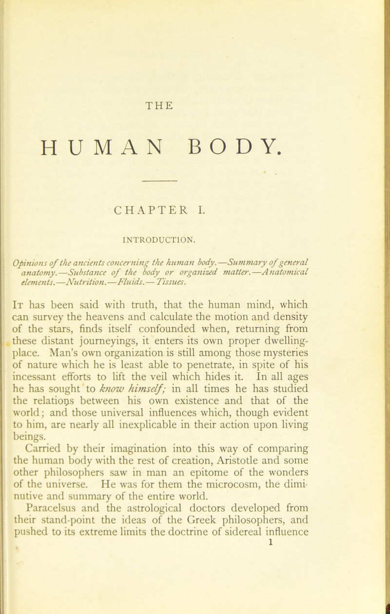 THE HUMAN BODY. CH APTE R I. INTRODUCTION. Opinions of the ancients concernmg the human body. —Summary of general anatomy.—Substance of the body or organized matter.—Anatomical ; éléments.—Nutrition.—Fluids.— Tissues. [ It has been said with truth, that the human mind, which can survey the heavens and calculate the motion and density of the stars, finds itself confounded when, retuming from i.these distant joumeyings, it enters its own proper dwelling- place. Man’s own organization is still among those mysteries of nature which he is least able to penetrate, in spite of his incessant efforts to lift the veil which hides it. In ail âges he has sought to know hitnself; in ail times he has studied the relations between his own existence and that of the World; and those universal influences which, though évident to him, are nearly ail inexplicable in their action upon living beings. Carried by their imagination into this way of comparing the human body with the rest of création, Aristotle and some other philosophers saw in man an epitome of the wonders of the universe. He was for them the microcosm, the dimi- nutive and summary of the entire world. Paracelsus and the astrological doctors developed from their stand-point the ideas of the Greek philosophers, and pushed to its extreme limits the doctrine of sidereal influence