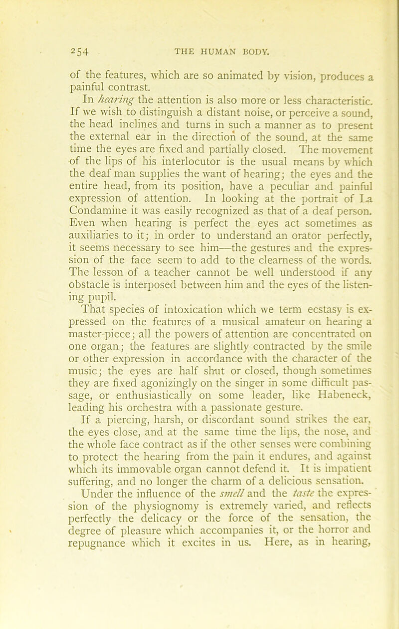 of the features, which are so animated by vision, produces a painful contrast. In hem-ing the attention is also more or less characteristic. If vve wish to distinguish a distant noise, or perceive a Sound, the head inclines and turns in such a manner as to présent the external ear in the direction of the sound, at the same time the eyes are fixed and partially closed. The movement of the lips of his interlocutor is the usual means by which the deaf man supplies the want of hearing; the eyes and the entire head, from its position, hâve a peculiar and painful expression of attention. In looking at the portrait of I.a Condamine it was easily recognized as that of a deaf person. Even when hearing is perfect the eyes act sometimes as auxiliaries to it; in order to understand an orator perfectly, it seeins necessary to see him—the gestures and the expres- sion of the face seem to add to the cleamess of the words. The lesson of a teacher cannot be well understood if any obstacle is interposed between him and the eyes of the listen- ing pupil. That species of intoxication which we term ecstasy is ex- pressed on the features of a musical amateur on hearing a master-piece ; ail the powers of attention are concentrated on one organ; the features are slightly contracted by the smile or other expression in accordance with the character of tire music; the eyes are half shut or closed, though sometimes they are fixed agonizingly on the singer in some difficult pas- sage, or enthusiastically on some leader, like Habeneck, leading his orchestra with a passionate gesture. If a piercing, harsh, or discordant sound strikes the ear, the eyes close, and at the same time the lips, the nose, and the whole face contract as if the other senses were combining to protect the hearing from the pain it endures, and against which its immovable organ cannot defend it. It is impatient suffering, and no longer the charm of a delicious sensation. Under the influence of the svicU and the tastc the expres- sion of the physiognomy is extremely \aried, and reflects perfectly the delicacy or the force of the sensation, the degree of pleasure which accompanies it, or the horror and répugnance which it excites in us. Here, as in hearing.