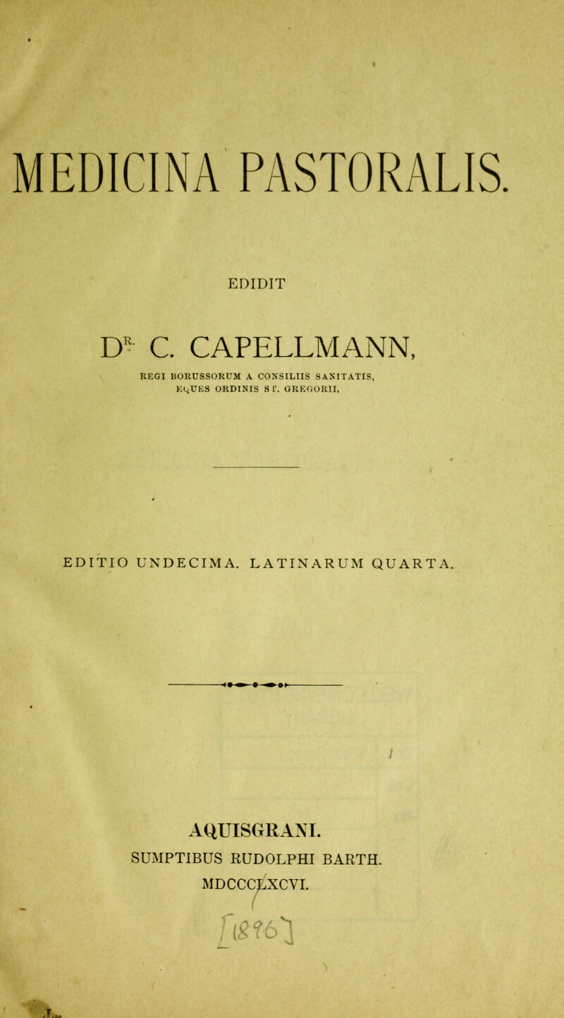 MEDICINA PASTORALIS. EDIDIT DR C. CAPELLMANN, REGI BORUSSORUM A CONSILIIS SANITATIS, EItUES ORDINIS ST. GREGORII. EDITIO UNDECIMA. LATINARUM QUARTA. -<»•> 0 •»>- / AQUISGRANI. SUMPTIBUS RUDOLPHI BARTH. MDCCC^XCVI. ( Um']