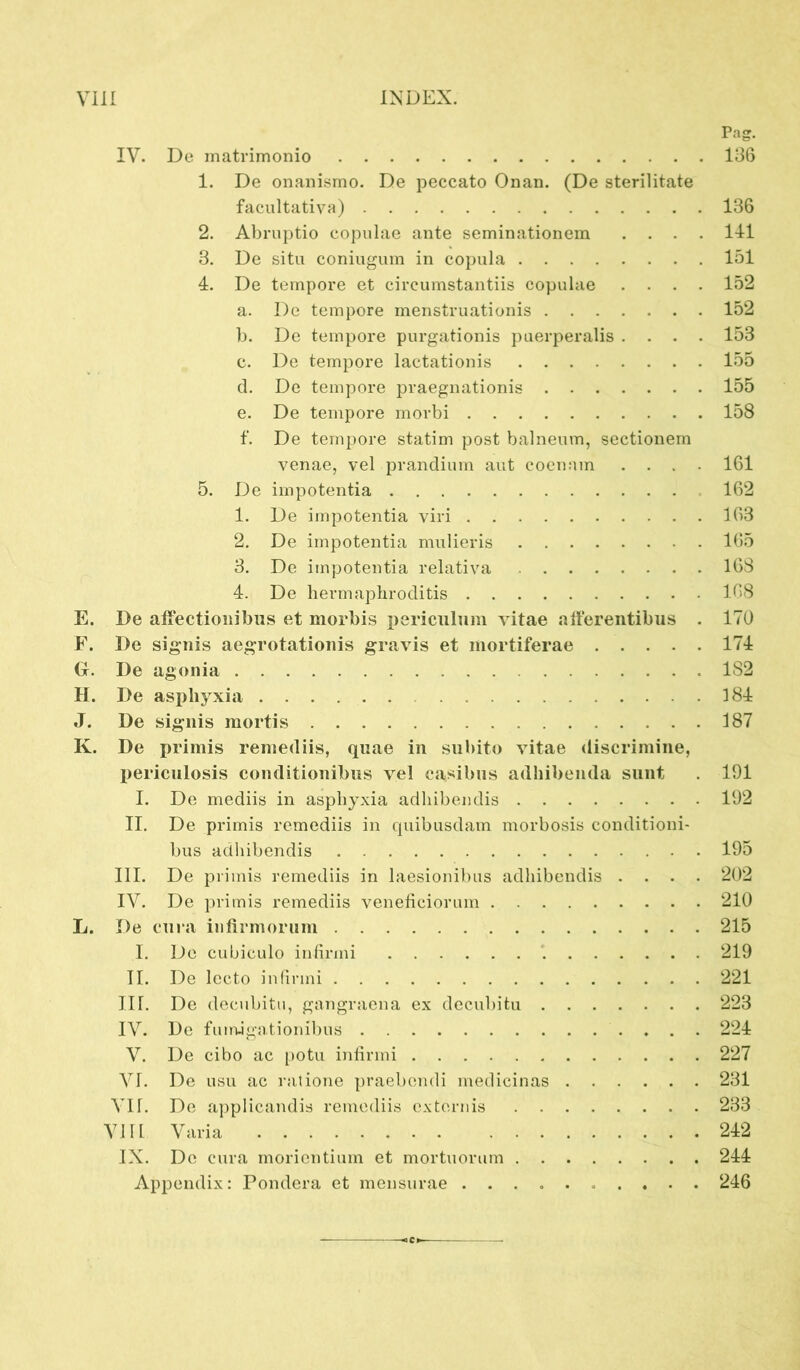 VIII INDEX. Pag. IV. De matrimonio 136 1. De onanismo. De peccato Onan. (De sterilitate facultativa) 136 2. Abruptio copulae ante seminationem .... 141 3. De situ coniugum in copula 151 4. De tempore et circumstantiis copulae .... 152 a. De tempore menstruationis 152 b. De tempore purgationis puerperalis .... 153 c. De tempore lactationis 155 d. De tempore praegnationis 155 e. De tempore morbi 158 f. De tempore statim post balneum, sectionem venae, vel prandium aut coenani .... 161 5. De impotentia 162 1. De impotentia viri 163 2. De impotentia mulieris 165 3. De impotentia relativa 168 4. De hermaphroditis 168 E. De affectionibus et morbis periculum vitae afferentibus . 170 F. De signis aegrotationis gravis et mortiferae 174 G. De agonia 1S2 H. De asphyxia 184 J. De signis mortis 187 K. De primis remediis, quae in subito vitae discrimine, periculosis conditionibus vel casibus adhibenda sunt . 191 I. De mediis in asphyxia adhibendis 192 II. De primis remediis in quibusdam morbosis conditioni- bus adhibendis 195 III. De primis remediis in laesionibus adhibendis .... 202 IV. De primis remediis veneficiorum 210 L. De cura infirmorum 215 I. De cubiculo infirmi 219 II. De lecto infirmi 221 IIr. De decubitu, gangraena ex decubitu 223 IV. De fumigationibus 224 V. De cibo ac potu infirmi 227 VI. De usu ac ratione praebendi medicinas 231 A H. De applicandis remediis externis 233 VIII Varia 242 IX. De cura morientium et mortuorum 244 Appendix: Pondera et mensurae .......... 246