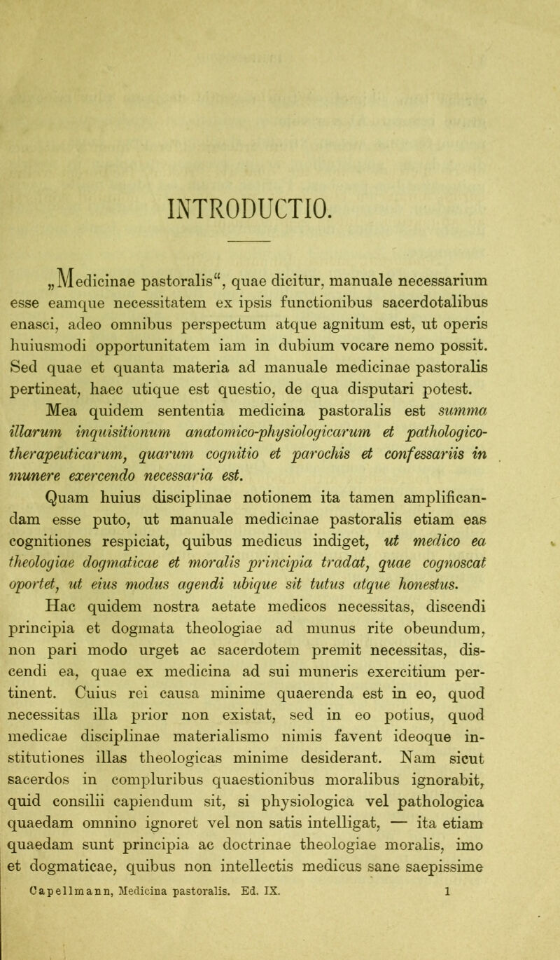 INTRODUCTIO. „Medicinae pastoralis“, quae dicitur, manuale necessarium esse eamque necessitatem ex ipsis functionibus sacerdotalibus enasci, adeo omnibus perspectum atque agnitum est, ut operis huiusmodi opportunitatem iam in dubium vocare nemo possit. Sed quae et quanta materia ad manuale medicinae pastoralis pertineat, haec utique est questio, de qua disputari potest. Mea quidem sententia medicina pastoralis est summa illarum inquisitionum anatom ico-physiol og icar um et pathologico- therapeuticarum, quarum cognitio et parochis et confessariis in munere exercendo necessaria est. Quam huius disciplinae notionem ita tamen amplifican- dam esse puto, ut manuale medicinae pastoralis etiam eas cognitiones respiciat, quibus medicus indiget, ut medico ea theologiae dogmaticae et moralis principia tradat, quae cognoscat oportet, ut eius modus agendi ubique sit tutus atque honestus. Hac quidem nostra aetate medicos necessitas, discendi principia et dogmata theologiae ad munus rite obeundum, non pari modo urget ac sacerdotem premit necessitas, dis- cendi ea, quae ex medicina ad sui muneris exercitium per- tinent. Cuius rei causa minime quaerenda est in eo, quod necessitas illa prior non existat, sed in eo potius, quod medicae disciplinae materialismo nimis favent ideoque in- stitutiones illas theologicas minime desiderant. Nam sicut sacerdos in compluribus quaestionibus moralibus ignorabit, quid consilii capiendum sit, si physiologica vel pathologica quaedam omnino ignoret vel non satis intelligat, — ita etiam quaedam sunt principia ac doctrinae theologiae moralis, imo et dogmaticae, quibus non intellectis medicus sane saepissime