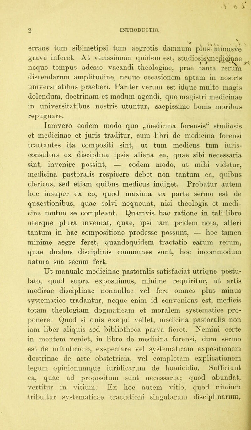 \ > 2 INTRODUCTIO. % errans tum sibimet'ipsi tum aegrotis damnum plus*minusve grave inferet. At verissimum quidem est. studiosi^mejjic^iae ^ neque tempus adesse vacandi theologiae, prae tanta rerum discendarum amplitudine, neque occasionem aptam in nostris universitatibus praeberi. Pariter verum est idque multo magis dolendum, doctrinam et modum agendi, quo magistri medicinae in universitatibus nostris utuntur, saepissime bonis moribus repugnare. Iamvero eodem modo quo „medicina forensis studiosis et medicinae et juris traditur, cum libri de medicina forensi tractantes ita compositi sint, ut tum medicus tum iuris- consultus ex disciplina ipsis aliena ea, quae sibi necessaria sint, invenire possint, — eodem modo, ut mihi videtur, medicina pastoralis respicere debet non tantum ea, quibus clericus, sed etiam quibus medicus indiget. Probatur autem hoc insuper ex eo, quod maxima ex parte sermo est de quaestionibus, quae solvi nequeunt, nisi theologia et medi- cina mutuo se compleant. Quamvis hac ratione in tali libro uterque plura inveniat, quae, ipsi iam pridem nota, alteri tantum in hac compositione prodesse possunt, — hoc tamen minime aegre feret, quandoquidem tractatio earum rerum, quae duabus disciplinis communes sunt, hoc incommodum natura sua secum fert. Ut manuale medicinae pastoralis satisfaciat utrique postu- lato, quod supra exposuimus, minime requiritur, ut artis medicae disciplinae nonnullae vel fere omnes plus minus systematice tradantur, neque enim id conveniens est, medicis totam theologiam dogmaticam et moralem systematice pro- ponere. Quod si quis exequi vellet, medicina pastoralis non iam liber aliquis sed bibliotheca parva fieret. Nemini certe in mentem veniet, in libro de medicina forensi, dum sermo est de infanticidio, exspectare vel systematicam expositionem doctrinae de arte obstetricia, vel completam explicationem legum opinionumque iuridicarum de homicidio. Sufficiunt ea, quae ad propositum sunt necessaria; quod abundat, vertitur in vitium. Ex hoc autem vitio, quod nimium tribuitur systematicae tractationi singularum disciplinarum,