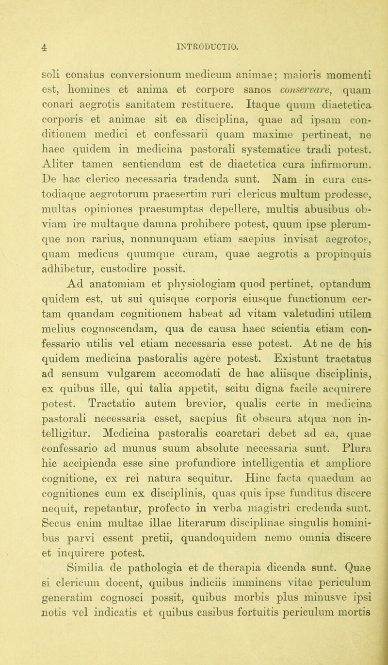 soli conatus conversionum medicum animae; maioris momenti est, homines et anima et corpore sanos conservare, quam conari aegrotis sanitatem restituere. Itaque quum diaetetica corporis et animae sit ea disciplina, quae ad ipsam con- ditionem medici et confessarii quam maxime pertineat, ne haec quidem in medicina pastorali systematice tradi potest. Aliter tamen sentiendum est de diaetetica cura infirmorum. De hac clerico necessaria tradenda sunt. Nam in cura cus- todiaque aegrotorum praesertim ruri clericus multum prodesse, multas opiniones praesumptas depellere, multis abusibus ob- viam ire multaque damna prohibere potest, quum ipse plerum- que non rarius, nonnunquam etiam saepius invisat aegrotos, quam medicus quumque curam, quae aegrotis a propinquis adhibetur, custodire possit. Ad anatomiam et physiologiam quod pertinet, optandum quidem est, ut sui quisque corporis eiusque functionum cer- tam quandam cognitionem habeat ad vitam valetudini utilem melius cognoscendam, qua de causa haec scientia etiam con- fessario utilis vel etiam necessaria esse potest. At ne de his quidem medicina pastoralis agere potest. Existunt tractatus ad sensum vulgarem accomodati de hac aliisque disciplinis, ex quibus ille, qui talia appetit, scitu digna facile acquirere potest. Tractatio autem brevior, qualis certe in medicina pastorali necessaria esset, saepius fit obscura atqua non in- telligitur. Medicina pastoralis coarctari debet ad ea, quae confessario ad munus suum absolute necessaria sunt. Plura hic accipienda esse sine profundiore intelligentia et ampliore cognitione, ex rei natura sequitur. Hinc facta quaedum ac cognitiones cum ex disciplinis, quas quis ipse funditus discere nequit, repetantur, profecto in verba magistri credenda sunt. Secus enim multae illae literarum disciplinae singulis homini- bus parvi essent pretii, quandoquidem nemo omnia discere et inquirere potest. Similia de pathologia et de therapia dicenda sunt. Quae si clericum docent, quibus indiciis imminens vitae periculum generatim cognosci possit, quibus morbis plus minusve ipsi notis vel indicatis et quibus casibus fortuitis periculum mortis