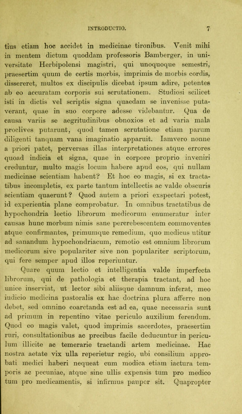 tius etiam hoc accidet in medicinae tironibus. Venit mihi in mentem dictum quoddam professoris Bamberger, in uni- versitate Herbipolensi magistri, qui unoquoque semestri, praesertim quum de certis morbis, imprimis de morbis cordis, dissereret, multos ex discipulis dicebat ipsum adire, petentes ab eo accuratam corporis sui scrutationem. Studiosi scilicet isti in dictis vel scriptis signa quaedam se invenisse puta- verant, quae in suo corpore adesse videbantur. Qua de causa variis se aegritudinibus obnoxios et ad varia mala proclives putarunt, quod tamen scrutatione etiam parum diligenti tanquam vana imaginatio apparuit. Iamvero nonne a priori patet, perversas illas interpretationes atque errores quoad indicia et signa, quae in corpore proprio inveniri creduntur, multo magis locum habere apud eos, qui nullam medicinae scientiam habent? Et hoc eo magis, si ex tracta- tibus incompletis, ex parte tantum intellectis ac valde obscuris scientiam quaerunt? Quod autem a priori exspectari potest, id experientia plane comprobatur. In omnibus tractatibus de hypochondria lectio librorum medicorum enumeratur inter causas hunc morbum nimis sane pererebescentem commoventes atque confirmantes, primumque remedium, quo medicus utitur ad sanandum hypochondriacum, remotio est omnium librorum medicorum sive populariter sive non populariter scriptorum, qui fere semper apud illos reperiuntur. Quare quum lectio et intelligentia valde imperfecta librorum, qui de pathologia et therapia tractant, ad hoc unice inserviat, ut lector sibi aliisque damnum inferat, meo indicio medicina pastoralis ex hac doctrina plura afferre non debet, sed omnino coarctanda est ad ea, quae necessaria sunt ad primum in repentino vitae periculo auxilium ferendum. Quod eo magis valet, quod imprimis sacerdotes, praesertim ruri, consultationibus ac precibus facile deducuntur in pericu- lum illicite ac temerarie tractandi artem medicinae. Hac nostra aetate vix ulla reperietur regio, ubi consilium appro- bati medici haberi nequeat cum modica etiam iactura tem- poris ac pecuniae, atque sine ullis expensis tum pro medico tum pro medicamentis, si infirmus pauper sit. Quapropter