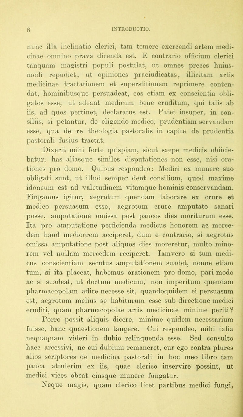 nunc illa inclinatio clerici, tam temere exercendi artem medi- cinae omnino prava dicenda est. E contrario officium clerici tanquam magistri populi postulat, ut omnes preces huius- modi repudiet, ut opiniones praeiudicatas, illicitam artis medicinae tractationem et superstitionem reprimere conten- dat, hominibusque persuadeat, eos etiam ex conscientia obli- gatos esse, ut adeant medicum bene eruditum, qui talis ab iis, ad quos pertinet, declaratus est. Patet insuper, in con- siliis, si petantur, de eligendo medico, prudentiam servandam esse, qua de re theologia pastoralis in capite de prudentia pastorali fusius tractat. Dixerit mihi forte quispiam, sicut saepe medicis obiicie- batur, has aliasque similes disputationes non esse, nisi ora- tiones pro domo. Quibus respondeo: Medici ex munere suo obligati sunt, ut illud semper dent consilium, quod maxime idoneum est ad valetudinem vitamque hominis conservandam. Fingamus igitur, aegrotum quendam laborare ex crure et medico persuasum esse, aegrotum crure amputato sanari posse, amputatione omissa post paucos dies moriturum esse. Ita pro amputatione perficienda medicus honorem ac merce- dem haud mediocrem acciperet, dum e contrario, si aegrotus omissa amputatione post aliquos dies moreretur, multo mino- rem vel nullam mercedem reciperet. Iamvero si tum medi- cus conscientiam secutus amputationem suadet, nonne etiam tum, si ita placeat, habemus orationem pro domo, pari modo ac si suadeat, ut doctum medicum, non imperitum quendam pharmacopolam adire necesse sit, quandoquidem ei persuasum est, aegrotum melius se habiturum esse sub directione medici eruditi, quam pharmacopolae artis medicinae minime periti? Porro possit aliquis dicere, minime quidem necessarium fuisse, hanc quaestionem tangere. Cui respondeo, mihi talia nequaquam videri in dubio relinquenda esse. Sed consulto haec arcessivi, ne cui dubium remaneret, cur ego contra plures alios scriptores de medicina pastorali in hoc meo libro tam pauca attulerim ex iis, quae clerico inservire possint, ut medici vices obeat eiusque munere fungatur. Neque magis, quam clerico licet partibus medici fungi,