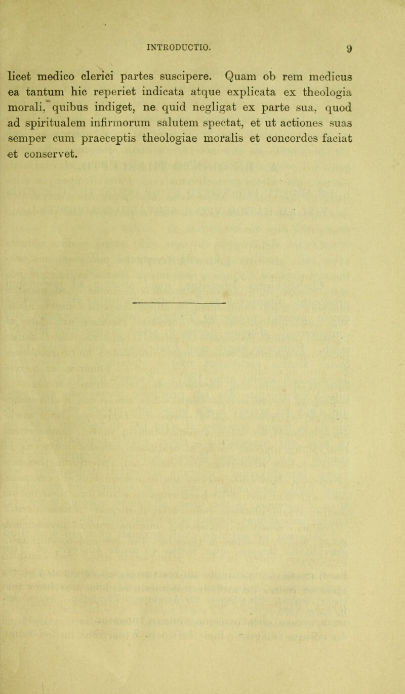 licet medico clerici partes suscipere. Quam ob rem medicu3 ea tantum hic reperiet indicata atque explicata ex theologia morali, quibus indiget, ne quid negligat ex parte sua, quod ad spiritualem infirmorum salutem spectat, et ut actiones suas semper cum praeceptis theologiae moralis et concordes faciat et conservet.