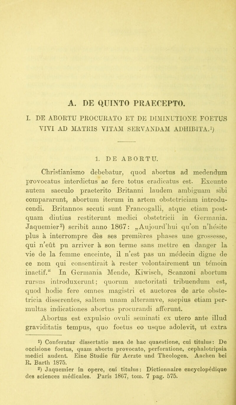 A. DE QUINTO PRAECEPTO. I. DE ABORTU PROCURATO ET DE DIMINUTIONE FOETUS YIYI AD MATRIS YITAM SERYANDAM ADHIBITA.1) 1. DE ABORTU. Christianismo debebatur, quod abortus ad medendum provocatus interdictus ac fere totus eradicatus est. Exeunte autem saeculo praeterito Britanni laudem ambiguam sibi compararunt, abortum iterum in artem obstetriciam introdu- cendi. Britannos secuti sunt FrancogaHi, atque etiam post- quam diutius restiterunt medici obstetricii in Germania. Jaquemier2) scribit anno 1867: „AujourdTiui qu’on nTiesite plus a interrompre des ses premieres phases une grossesse, qui n’eüt pu arriver a son terme sans mettre en danger la vie de la femme enceinte, il n’est pas un medecin digne de ce nom qui consentirait a rester volontairement un temoin inactif.“ In Germania Mende, Kiwisch, Scanzoni abortum rursus introduxerunt; quorum auctoritati tribuendum est, quod hodie fere omnes magistri et auctores de arte obste- tricia disserentes, saltem unam alteramve, saepius etiam per- multas indicationes abortus procurandi afferunt. Abortus est expulsio ovuli seminati ex utero ante illud graviditatis tempus, quo foetus eo usque adolevit, ut extra D Conferatur dissertatio mea de hac quaestione, cui titulus: De occisione foetus, quam abortu provocato, perforatione, cephalotripsia medici audent. Eine Studie für Aerzte und Theologen. Aachen bei R. Barth 1875. 2) Jaquemier in opere, cui titulus: Dictionnaire encyclopedique des Sciences medicales. Paris 1867, tom. 7 pag. 575.