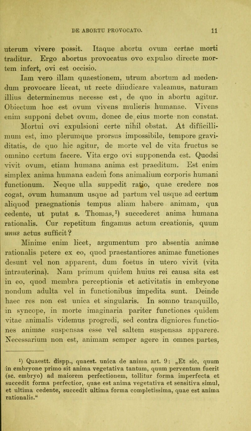 uterum vivere possit. Itaque abortu ovum certae morti traditur. Ergo abortus provocatus ovo expulso directe mor- tem infert, ovi est occisio. Iam vero illam quaestionem, utrum abortum ad meden- dum provocare liceat, ut recte diiudicare valeamus, naturam illius determinemus necesse est, de quo in abortu agitur. Obiectum hoc est ovum vivens mulieris humanae. Vivens enim supponi debet ovum, donec de eius morte non constat. Mortui ovi expulsioni certe nihil obstat. At difficilli- mum est, imo plerumque prorsus impossibile, tempore gravi- ditatis, de quo hic agitur, de morte vel de vita fructus se omnino certum facere. Vita ergo ovi supponenda est. Quodsi vivit ovum, etiam humana anima est praeditum. Est enim simplex anima humana eadem fons animalium corporis humani functionum. Neque ulla suppedit ratio, quae credere nos cogat, ovum humanum usque ad partum vel usque ad certum aliquod praegnationis tempus aliam habere animam, qua cedente, ut putat s. Thomas,1) succederet anima humana rationalis. Cur repetitum tingamus actum creationis, quum unus actus sufficit? Minime enim licet, argumentum pro absentia animae rationalis petere ex eo, quod praestantiores animae functiones desunt vel non apparent, dum foetus in utero vivit (vita intrauterina). Nam primum quidem huius rei causa sita est in eo, quod membra perceptionis et activitatis in embryone nondum adulta vel in functionibus impedita sunt. Deinde haec res non est unica et singularis. In somno tranquillo, in syncope, in morte imaginaria pariter functiones quidem vitae animalis videmus progredi, sed contra digniores functio- nes animae suspensas esse vel saltem suspensas apparere. Necessarium non est, animam semper agere in omnes partes, x) Quaestt. dispp., quaest. unica de anima art. 9: „Et sic, quum in embryone primo sit anima vegetativa tantum, quum perventum fuerit (sc. embryo) ad maiorem perfectionem, tollitur forma imperfecta et succedit forma perfectior, quae est anima vegetativa et sensitiva simul, et ultima cedente, succedit ultima forma completissima, quae est anima rationalis.“