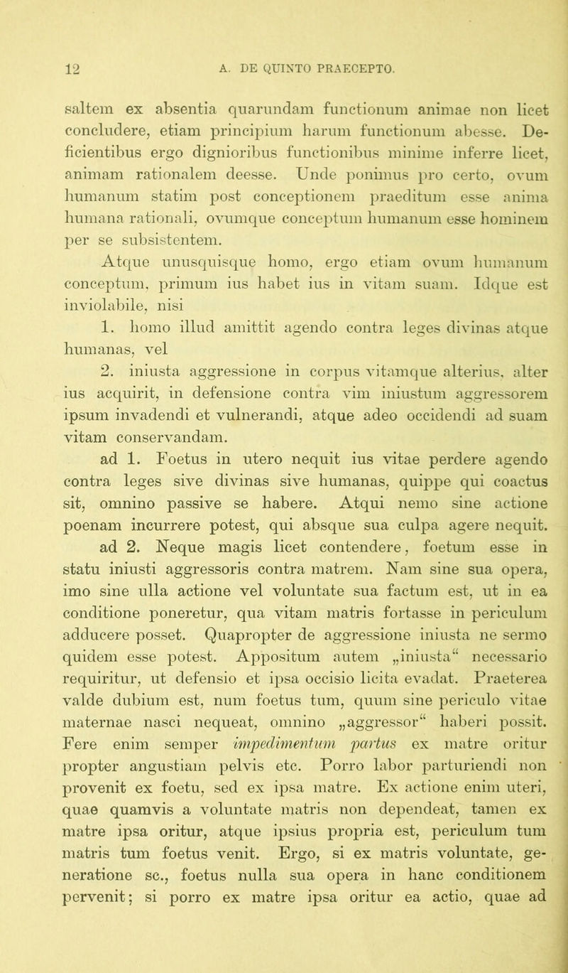 saltem ex absentia quarundam functionum animae non licet concludere, etiam principium harum functionum abesse. De- ficientibus ergo dignioribus functionibus minime inferre licet, animam rationalem cleesse. Unde ponimus pro certo, ovum humanum statim post conceptionem praeditum esse anima humana rationali, ovumque conceptum humanum esse hominem per se subsistentem. Atque unusquisque homo, ergo etiam ovum humanum conceptum, primum ius habet ius in vitam suam. Idque est inviolabile, nisi 1. homo illud amittit agendo contra leges divinas atque humanas, vel 2. iniusta aggressione in corpus vitamque alterius, alter ius acquirit, in defensione contra vim iniustum aggressorem ipsum invadendi et vulnerandi, atque adeo occidendi ad suam vitam conservandam. ad 1. Foetus in utero nequit ius vitae perdere agendo contra leges sive divinas sive humanas, quippe qui coactus sit, omnino passive se habere. Atqui nemo sine actione poenam incurrere potest, qui absque sua culpa agere nequit. ad 2. Neque magis licet contendere, foetum esse in statu iniusti aggressoris contra matrem. Nam sine sua opera, imo sine ulla actione vel voluntate sua factum est, ut in ea conditione poneretur, qua vitam matris fortasse in periculum adducere posset. Quapropter de aggressione iniusta ne sermo quidem esse potest. Appositum autem „iniusta“ necessario requiritur, ut defensio et ipsa occisio licita evadat. Praeterea valde dubium est, num foetus tum, quum sine periculo vitae maternae nasci nequeat, omnino „aggressor haberi possit. Fere enim semper impedimentum partus ex matre oritur propter angustiam pelvis etc. Porro labor parturiendi non provenit ex foetu, sed ex ipsa matre. Ex actione enim uteri, quae quamvis a voluntate matris non dependeat, tamen ex matre ipsa oritur, atque ipsius propria est, periculum tum matris tum foetus venit. Ergo, si ex matris voluntate, ge- neratione sc., foetus nulla sua opera in hanc conditionem pervenit; si porro ex matre ipsa oritur ea actio, quae ad