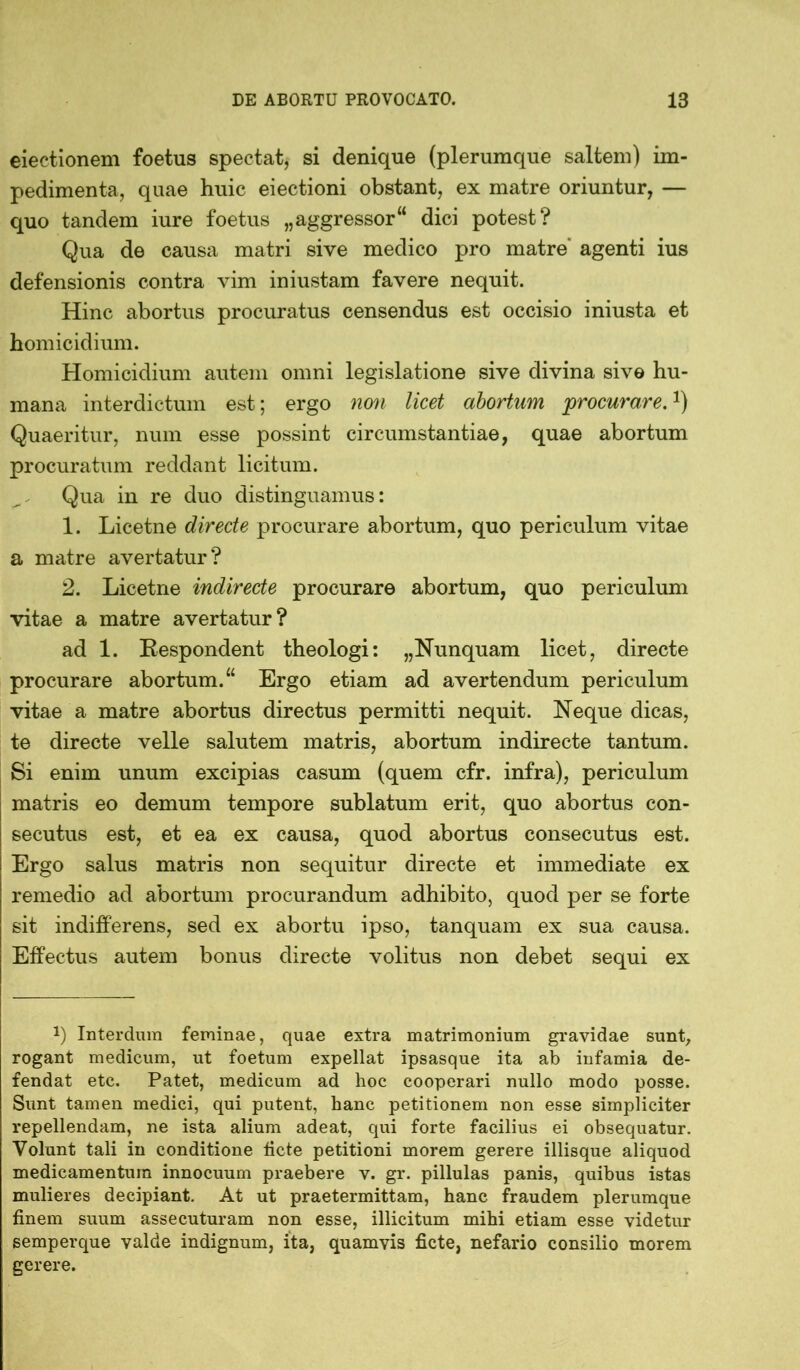 eiectionem foetus spectat, si denique (plerumque saltem) im- pedimenta, quae huic eiectioni obstant, ex matre oriuntur, — quo tandem iure foetus „aggressor“ dici potest? Qua de causa matri sive medico pro matre' agenti ius defensionis contra vim iniustam favere nequit. Hinc abortus procuratus censendus est occisio iniusta et homicidium. Homicidium autem omni legislatione sive divina sive hu- mana interdictum est; ergo non licet abortum procurare.!) Quaeritur, num esse possint circumstantiae, quae abortum procuratum reddant licitum. Qua in re duo distinguamus: 1. Licetne directe procurare abortum, quo periculum vitae a matre avertatur? 2. Licetne indirecte procurare abortum, quo periculum vitae a matre avertatur? ad 1. Respondent theologi: „Nunquam licet, directe procurare abortum.“ Ergo etiam ad avertendum periculum vitae a matre abortus directus permitti nequit. Neque dicas, te directe velle salutem matris, abortum indirecte tantum. Si enim unum excipias casum (quem cfr. infra), periculum matris eo demum tempore sublatum erit, quo abortus con- secutus est, et ea ex causa, quod abortus consecutus est. Ergo salus matris non sequitur directe et immediate ex remedio ad abortum procurandum adhibito, quod per se forte sit indifferens, sed ex abortu ipso, tanquam ex sua causa. Effectus autem bonus directe volitus non debet sequi ex q Interdum feminae, quae extra matrimonium gravidae sunt, rogant medicum, ut foetum expellat ipsasque ita ab infamia de- fendat etc. Patet, medicum ad hoc cooperari nullo modo posse. Sunt tamen medici, qui putent, hanc petitionem non esse simpliciter repellendam, ne ista alium adeat, qui forte facilius ei obsequatur. Volunt tali in conditione ficte petitioni morem gerere illisque aliquod medicamentum innocuum praebere v. gr. pillulas panis, quibus istas mulieres decipiant. At ut praetermittam, hanc fraudem plerumque finem suum assecuturam non esse, illicitum mihi etiam esse videtur semperque valde indignum, ita, quamvis ficte, nefario consilio morem gerere.