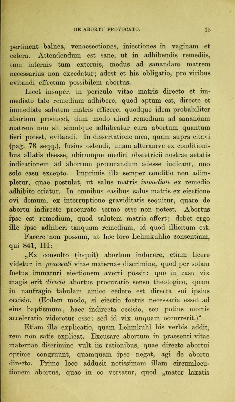 pertinent balnea, venaesectiones, iniectiones in vaginam et cetera. Attendendum est sane, ut in adhibendis remediis, tum internis tum externis, modus ad sanandam matrem necessarius non excedatur; adest et hic obligatio, pro viribus evitandi effectum possibilem abortus. Licet insuper, in periculo vitae matris directo et im- mediato tale remedium adhibere, quod aptum est, directe et immediate salutem matris efficere, quodque idem probabiliter abortum producet, dum modo aliud remedium ad sanandam matrem non sit simulque adhibeatur cura abortum quantum fieri potest, evitandi. In dissertatione mea, quam supra citavi {pag. 78 seqq.), fusius ostendi, unam alteramve ex conditioni- bus allatis deesse, ubicunque medici obstetricii nostrae aetatis indicationem ad abortum procurandum adesse iudicant, uno solo casu excepto. Imprimis illa semper conditio non adim- pletur, quae postulat, ut salus matris immediate ex remedio adhibito oriatur. In omnibus casibus salus matris ex eiectione ovi demum, ex interruptione graviditatis sequitur, quare de abortu indirecte procurato sermo esse non potest. Abortus ipse est remedium, quod salutem matris affert; debet ergo ille ipse adhiberi tanquam remedium, id quod illicitum est. Facere non possum, ut hoc loco Lehmkuhlio consentiam, qui 841, III: „Ex consulto (inquit) abortum inducere, etiam licere videtur in praesenti vitae maternae discrimine, quod per solam foetus immaturi eiectionem averti possit: quo in casu vix magis erit directa abortus procuratio sensu theologico, quam in naufragio tabulam amico cedere est directa sui ipsius occisio. (Eodem modo, si eiectio foetus necessaria esset ad eius baptismum, haec indirecta occisio, seu potius mortis acceleratio videretur esse: sed id vix unquam occurrerit.)u Etiam illa explicatio, quam Lehmkuhl his verbis addit, rem non satis explicat. Excusare abortum in praesenti vitae maternae discrimine vult iis rationibus, quae directo abortui optime congruunt, quamquam ipse negat, agi de abortu directo. Primo loco adducit notissimam illam circumlocu- tionem abortus, quae in eo versatur, quod „mater laxatis