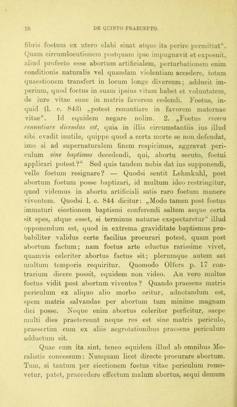 fibris foetum ex utero elabi sinat atque ita perire permittat“. Quam circumlocutionem postquam ipse impugnavit et exposuit, aliud profecto esse abortum artificialem, perturbationem enim conditionis naturalis vel quandam violentiam accedere, totam quaestionem transfert in locum longe diversum; adducit im- perium, quod foetus in suam ipsius vitam habet et voluntatem, de iure vitae suae in matris favorem cedendi. Foetus, in- quid (1. c. 843) „potest renuntiare in favorem maternae vitae“. Id equidem negare nolim. 2. „Foetus revera renuntiare dicendus est, quia in illis circumstantiis ius illud sibi evadit inutile, quippe quod a certa morte se non defendat, imo si ad supernaturalem finem respicimus, aggravat peri- culum sine baptismo decedendi, qui, abortu secuto, foetui applicari potest?“ Sed quis tandem nobis dat ius supponendi, velle foetum resignare? — Quodsi sentit Lehmkuhl, post abortum foetum posse baptizari, id multum ideo restringitur, quod videmus in abortu artificiali satis raro foetum manere viventem. Quodsi 1. c. 844 dicitur: „Modo tamen post foetus immaturi eiectionem baptismi conferendi saltem aeque certa sit spes, atque esset, si terminus naturae exspectaretur illud opponendum est, quod in extrema graviditate baptismus pro- babiliter validus certe facilius procurari potest, quam post abortum factum; nam foetus arte eductus rarissime vivet, quamvis celeriter abortus factus sit; plerumque autem sat multum temporis requiritur. Quomodo Olfers p. 17 con- trarium dicere possit, equidem non video. An vero multos foetus vidit post abortum viventes ? Quando praesens matris periculum ex aliquo alio morbo oritur, adnotandum est, spem matris salvandae per abortum tum minime magnam dici posse. Neque enim abortus celeriter perficitur, saepe multi dies praetereunt neque res est sine matris periculo, praesertim cum ex aliis aegrotationibus praesens periculum adductum sit. Quae cum ita sint, teneo equidem illud ab omnibus Mo- ralistis concessum: Nunquam licet directe procurare abortum. Tum, si tantum per eiectionem foetus vitae periculum remo- vetur, patet, praecedere effectum malum abortus, sequi demum