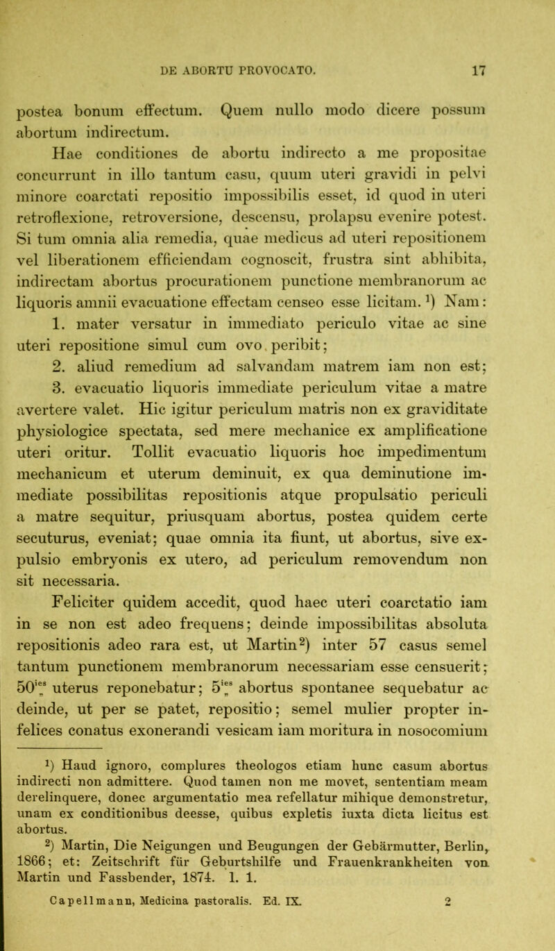 postea bonum effectum. Quem nullo modo dicere possum abortum indirectum. Hae conditiones de abortu indirecto a me propositae concurrunt in illo tantum casu, quum uteri gravidi in pelvi minore coarctati repositio impossibilis esset, id quod in uteri retroflexione, retroversione, descensu, prolapsu evenire potest. Si tum omnia alia remedia, quae medicus ad uteri repositionem vel liberationem efficiendam cognoscit, frustra sint abhibita, indirectam abortus procurationem punctione membranorum ac liquoris amnii evacuatione effectam censeo esse licitam.]) Nam: 1. mater versatur in immediato periculo vitae ac sine uteri repositione simul cum ovo peribit; 2. aliud remedium ad salvandam matrem iam non est; 3. evacuatio liquoris immediate periculum vitae a matre avertere valet. Hic igitur periculum matris non ex graviditate physiologice spectata, sed mere mechanice ex amplificatione uteri oritur. Tollit evacuatio liquoris hoc impedimentum mechanicum et uterum deminuit, ex qua deminutione im- mediate possibilitas repositionis atque propulsatio periculi a matre sequitur, priusquam abortus, postea quidem certe secuturus, eveniat; quae omnia ita fiunt, ut abortus, sive ex- pulsio embryonis ex utero, ad periculum removendum non sit necessaria. Feliciter quidem accedit, quod haec uteri coarctatio iam in se non est adeo frequens; deinde impossibilitas absoluta repositionis adeo rara est, ut Martin* 2) inter 57 casus semel tantum punctionem membranorum necessariam esse censuerit; 50,ens uterus reponebatur; 5’*s abortus spontanee sequebatur ac deinde, ut per se patet, repositio; semel mulier propter in- felices conatus exonerandi vesicam iam moritura in nosocomium x) Haud ignoro, complures theologos etiam hunc casum abortus indirecti non admittere. Quod tamen non me movet, sententiam meam derelinquere, donec argumentatio mea refellatur mihique demonstretur, unam ex conditionibus deesse, quibus expletis iuxta dicta licitus est abortus. 2) Martin, Die Neigungen und Beugungen der Gebärmutter, Berlin, 1866; et: Zeitschrift für Geburtshilfe und Frauenkrankheiten von. Martin und Fassbender, 1874. 1. 1. Capeilmann, Medicina pastoralis. Ed. IX. 2