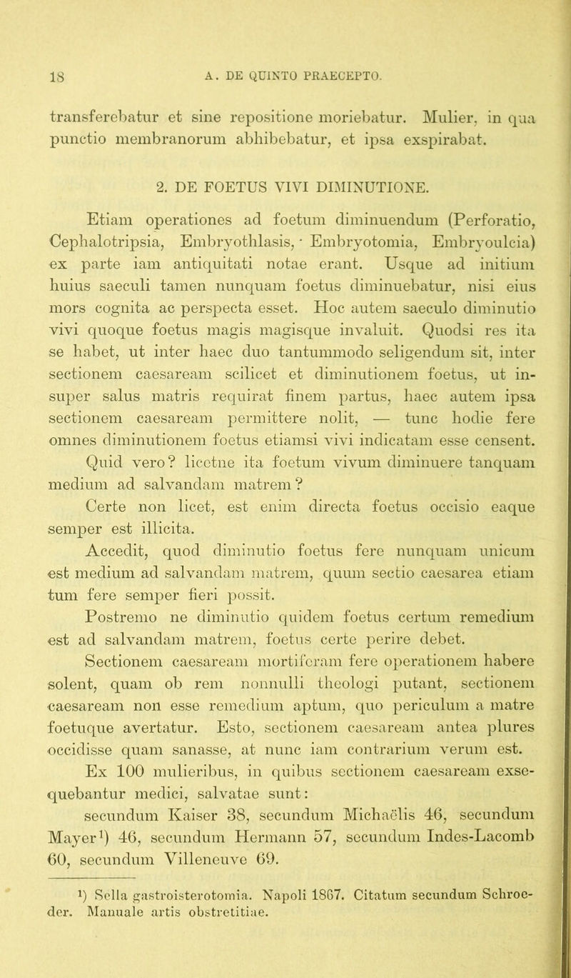 transferebatur et sine repositione moriebatur. Mulier, in qua punctio membranorum abhibebatur, et ipsa exspirabat. 2. DE FOETUS VIVI DIMINUTIONE. Etiam operationes ad foetum diminuendum (Perforatio, Cephalotripsia, Embryothlasis, * Embryotomia, Embryoulcia) ex parte iam antiquitati notae erant. Usque ad initium huius saeculi tamen nunquam foetus diminuebatur, nisi eius mors cognita ac perspecta esset. Hoc autem saeculo diminutio vivi quoque foetus magis magisque invaluit. Quoclsi res ita se habet, ut inter haec duo tantummodo seligendum sit, inter sectionem caesaream scilicet et diminutionem foetus, ut in- super salus matris requirat finem partus, haec autem ipsa sectionem caesaream permittere nolit, — tunc hodie fere omnes diminutionem foetus etiamsi vivi indicatam esse censent. Quid vero? licctne ita foetum vivum diminuere tanquam medium ad salvandam matrem ? Certe non licet, est enim directa foetus occisio eaque semper est illicita. Accedit, quod diminutio foetus fere nunquam unicum est medium ad salvandam matrem, quum sectio caesarea etiam tum fere semper fieri possit. Postremo ne diminutio quidem foetus certum remedium est ad salvandam matrem, foetus certe perire debet. Sectionem caesaream mortiferam fere operationem habere solent, quam ob rem nonnulli theologi putant, sectionem caesaream non esse remedium aptum, quo periculum a matre foetuque avertatur. Esto, sectionem caesaream antea plures occidisse quam sanasse, at nunc iam contrarium verum est. Ex 100 mulieribus, in quibus sectionem caesaream exse- quebantur medici, salvatae sunt: secundum Kaiser 38, secundum Michaelis 46, secundum Mayer1) 46, secundum Hermann 57, secundum Indes-Lacomb 60, secundum Villencuve 69. b Solla gastroisterotomia. Napoli 1867. Citatum secundum Schroe- der. Manuale artis obstretitiae.