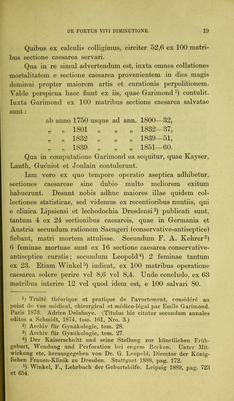 Quibus ex calculis colligimus, circiter 52,6 ex 100 matri- bus sectione caesarea servari. Qua in re simul advertendum est, iuxta omnes collationes mortalitatem e sectione caesarea provenientem in dies magis deminui propter maiorem artis et curationis perpolitionem. Valde perspicua haec fiunt ex iis, quae Garimond contulit. Iuxta Garimond ex 100 matribus sectione caesarea salvatae sunt: ab anno 1750 usque ad ann. 1800—82, „ „ 1801 „ „ „ 1832-87, „ „ 1832 „ „ „ 1839-51, „ „ 1839 „ ^ „ „ 1851-60. Qua in computatione Garimond ea sequitur, quae Kayser, Lauth, Gueniot et Joulain contulerunt. Iam vero ex quo tempore operatio aseptica adhibetur, sectiones caesareae sine dubio multo meliorem exitum habuerunt. Desunt nobis adhuc maiores illae quidem col- lectiones statisticae, sed videmus ex recentioribus nuntiis, qui e clinica Lipsiensi et lechodochia Dresdensi* 2) publicati sunt, tantum 4 ex 24 sectionibus caesareis, quae in Germania et Austria secundum rationem Saengeri (conservative-antiseptice) fiebant, matri mortem attulisse. Secundum F. A. Kehrer3) 6 feminae mortuae sunt ex 16 sectione caesarea conservative- antiseptice curatis; secundum Leopold4) 2 feminae tantum ex 23. Etiam Winkel5) iudicat, ex 100 matribus operatione caesarea solere perire vel 8,6 vel 8,4. Unde concludo, ex 63 matribus interire 12 vel quod idem est, e 100 salvari 80. 0 Traite t.heorique et pratique de 1’avortement, considere au point de vue medical, chirurgical et medico-legal par Emile Garimond. Paris 1873. Adrien Delahaye. (Titulus hic citatur secundum annales editos a Schmidt, 1874, tom. 161, Nro. 3.) 2) Archiv für Gynäkologie, tom. 28. 3) Archiv für Gynäkologie, tom. 27. 4) Der Kaiserschnitt und seine Stellung zur künstlichen Früh- geburt, Wendung und Perforation bei engem Becken. Unter Mit- wirkung etc. herausgegeben von Dr. G. Leopold, Director der König- lichen Frauen-Klinik zu Dresden. Stuttgart 18S8, pag. 172. 5) Winkel, F., Lehrbuch der Geburtshilfe. Leipzig 18S9, pag. 723 et 654.