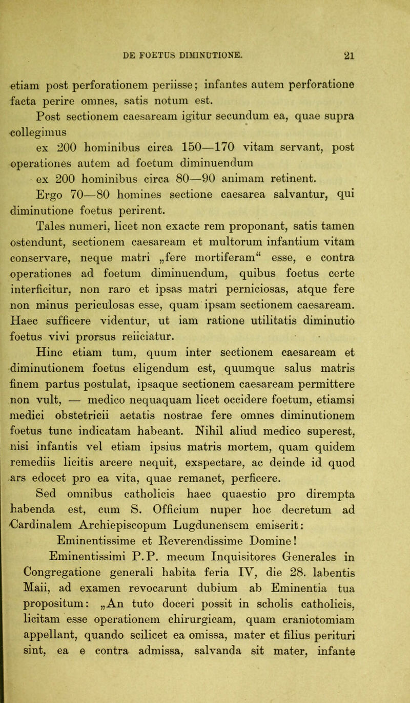 etiam post perforationem periisse; infantes autem perforatione facta perire omnes, satis notum est. Post sectionem caesaream igitur secundum ea, quae supra collegimus ex 200 hominibus circa 150—170 vitam servant, post operationes autem ad foetum diminuendum ex 200 hominibus circa 80—90 animam retinent. Ergo 70—80 homines sectione caesarea salvantur, qui diminutione foetus perirent. Tales numeri, licet non exacte rem proponant, satis tamen ostendunt, sectionem caesaream et multorum infantium vitam conservare, neque matri „fere mortiferam“ esse, e contra operationes ad foetum diminuendum, quibus foetus certe interficitur, non raro et ipsas matri perniciosas, atque fere non minus periculosas esse, quam ipsam sectionem caesaream. Haec sufficere videntur, ut iam ratione utilitatis diminutio foetus vivi prorsus reiiciatur. Hinc etiam tum, quum inter sectionem caesaream et diminutionem foetus eligendum est, quumque salus matris finem partus postulat, ipsaque sectionem caesaream permittere non vult, — medico nequaquam licet occidere foetum, etiamsi medici obstetricii aetatis nostrae fere omnes diminutionem foetus tunc indicatam habeant. Nihil aliud medico superest, nisi infantis vel etiam ipsius matris mortem, quam quidem remediis licitis arcere nequit, exspectare, ac deinde id quod ars edocet pro ea vita, quae remanet, perficere. Sed omnibus catholicis haec quaestio pro dirempta habenda est, cum S. Officium nuper hoc decretum ad 'Cardinalem Archiepiscopum Lugdunensem emiserit: Eminentissime et Reverendissime Domine! Eminentissimi P.P. mecum Inquisitores Generales in Congregatione generali habita feria IY, die 28. labentis Maii, ad examen revocarunt dubium ab Eminentia tua propositum: „An tuto doceri possit in scholis catholicis, licitam esse operationem chirurgicam, quam craniotomiam appellant, quando scilicet ea omissa, mater et filius perituri sint, ea e contra admissa, salvanda sit mater, infante