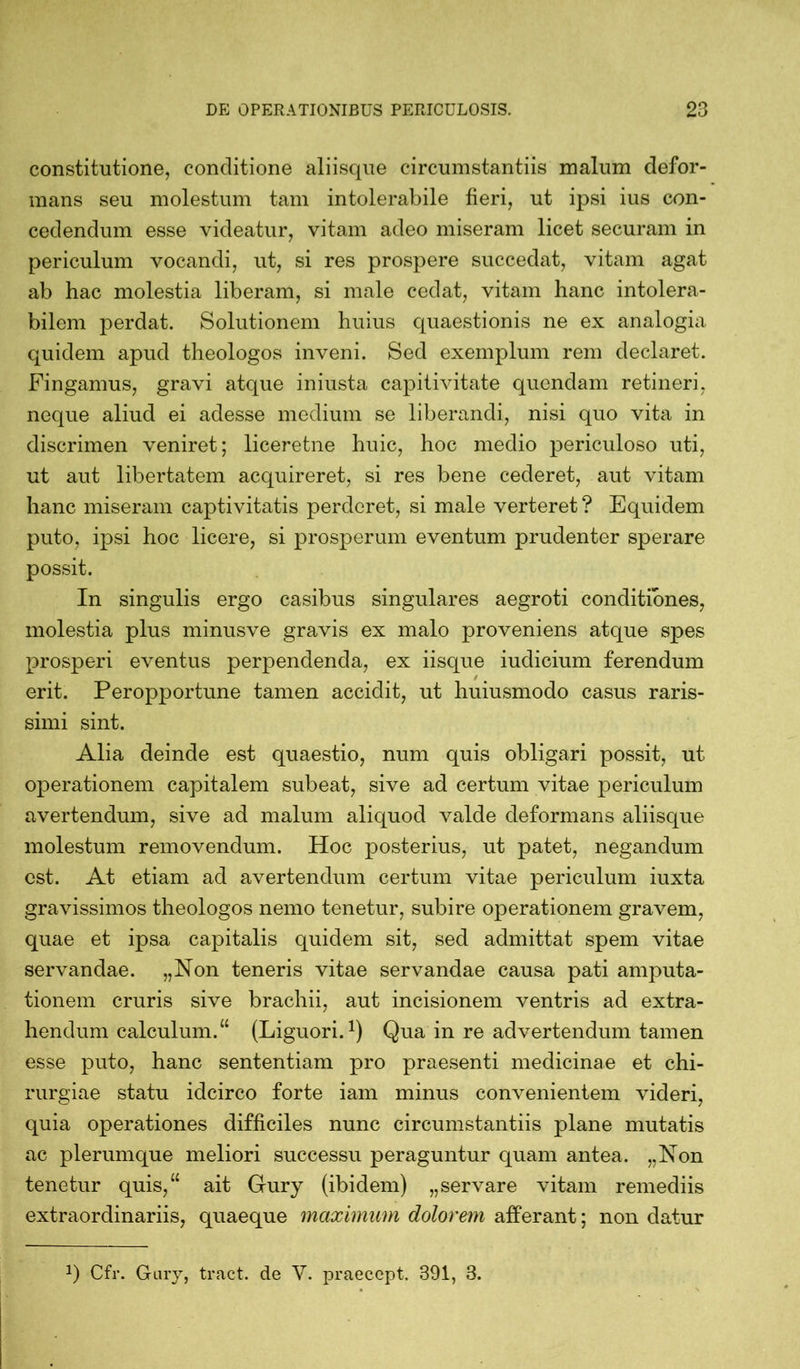 constitutione, conditione aliisque circumstantiis malum defor- mans seu molestum tam intolerabile fieri, ut ipsi ius con- cedendum esse videatur, vitam adeo miseram licet securam in periculum vocandi, ut, si res prospere succedat, vitam agat ab hac molestia liberam, si male cedat, vitam hanc intolera- bilem perdat. Solutionem huius quaestionis ne ex analogia quidem apud theologos inveni. Sed exemplum rem declaret. Fingamus, gravi atque iniusta capitivitate quondam retineri, neque aliud ei adesse medium se liberandi, nisi quo vita in discrimen veniret; liceretne huic, hoc medio periculoso uti, ut aut libertatem acquireret, si res bene cederet, aut vitam hanc miseram captivitatis perderet, si male verteret ? Equidem puto, ipsi hoc licere, si prosperum eventum prudenter sperare possit. In singulis ergo casibus singulares aegroti conditiones, molestia plus minusve gravis ex malo proveniens atque spes prosperi eventus perpendenda, ex iisque iudicium ferendum / t erit. Peropportune tamen accidit, ut huiusmodo casus raris- simi sint. Alia deinde est quaestio, num quis obligari possit, ut operationem capitalem subeat, sive ad certum vitae periculum avertendum, sive ad malum aliquod valde deformans aliisque molestum removendum. Hoc posterius, ut patet, negandum est. At etiam ad avertendum certum vitae periculum iuxta gravissimos theologos nemo tenetur, subire operationem gravem, quae et ipsa capitalis quidem sit, sed admittat spem vitae servandae. „Non teneris vitae servandae causa pati amputa- tionem cruris sive brachii, aut incisionem ventris ad extra- hendum calculum.“ (Liguori.1) Qua in re advertendum tamen esse puto, hanc sententiam pro praesenti medicinae et chi- rurgiae statu idcirco forte iam minus convenientem videri, quia operationes difficiles nunc circumstantiis plane mutatis ac plerumque meliori successu peraguntur quam antea. „Non tenetur quis,“ ait Gury (ibidem) „servare vitam remediis extraordinariis, quaeque maximum dolorem afferant; non datur Cfr. Gary, tract. de V. praeccpt. 391, 3.