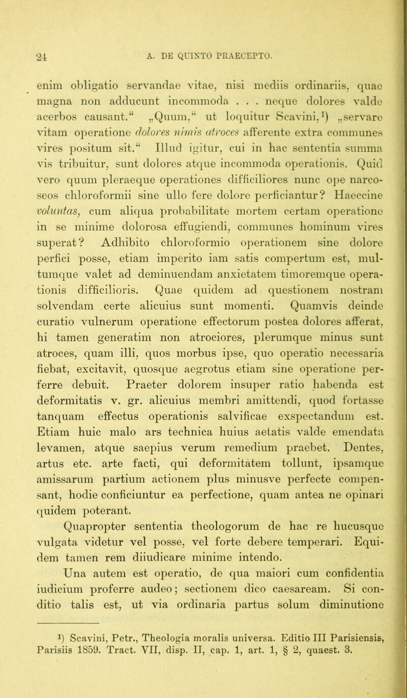 enim obligatio servandae vitae, nisi mediis ordinariis, quae magna non adducunt incommoda . . . neque dolores valde acerbos causant.“ „Quum,“ ut loquitur Scavini, *) „servare vitam operatione dolores nimis atroces afferente extra communes vires positum sit.“ Illud igitur, cui in hac sententia summa vis tribuitur, sunt dolores atque incommoda operationis. Quid vero quum pleraeque operationes difficiliores nunc ope narco- seos chloroformii sine ullo fere dolore perficiantur? Haeccine voluntas, cum aliqua probabilitate mortem certam operatione in se minime dolorosa effugiendi, communes hominum vires superat? Adhibito chloroformio operationem sine dolore perfici posse, etiam imperito iam satis compertum est, mul- tumque valet ad deminuendam anxietatem timoremque opera- tionis difficilioris. Quae quidem ad questionem nostram solvendam certe alicuius sunt momenti. Quamvis deinde curatio vulnerum operatione effectorum postea dolores afferat, hi tamen generatim non atrociores, plerumque minus sunt atroces, quam illi, quos morbus ipse, quo operatio necessaria fiebat, excitavit, quosque aegrotus etiam sine operatione per- ferre debuit. Praeter dolorem insuper ratio habenda est deformitatis v. gr. alicuius membri amittendi, quod fortasse tanquam effectus operationis salvificae exspectandum est. Etiam huic malo ars technica huius aetatis valde emendata levamen, atque saepius verum remedium praebet. Dentes, artus etc. arte facti, qui deformitatem tollunt, ipsamque amissarum partium actionem plus minusve perfecte compen- sant, hodie conficiuntur ea perfectione, quam antea ne opinari quidem poterant. Quapropter sententia theologorum de hac re hucusque vulgata videtur vel posse, vel forte debere temperari. Equi- dem tamen rem diiudicare minime intendo. Una autem est operatio, de qua maiori cum confidentia iudicium proferre audeo; sectionem dico caesaream. Si con- ditio talis est, ut via ordinaria partus solum diminutione P Scavini, Petr., Theologia moralis universa. Editio III Parisiensis, Parisiis 1859. Tract. VII, disp. II, cap. 1, art. 1, § 2, quaest. 3.